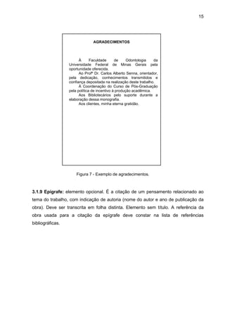 15




                                AGRADECIMENTOS



                        À      Faculdade      de     Odontologia   da
                  Universidade Federal de Minas Gerais pela
                  oportunidade oferecida.
                        Ao Profº Dr. Carlos Alberto Senna, orientador,
                  pela dedicação, conhecimentos transmitidos e
                  confiança depositada na realização deste trabalho.
                        À Coordenação do Curso de Pós-Graduação
                  pela política de incentivo à produção acadêmica.
                        Aos Bibliotecários pelo suporte durante a
                  elaboração dessa monografia.
                        Aos clientes, minha eterna gratidão.




                      Figura 7 - Exemplo de agradecimentos.



3.1.9 Epígrafe: elemento opcional. É a citação de um pensamento relacionado ao
tema do trabalho, com indicação de autoria (nome do autor e ano de publicação da
obra). Deve ser transcrita em folha distinta. Elemento sem título. A referência da
obra usada para a citação da epígrafe deve constar na lista de referências
bibliográficas.
 