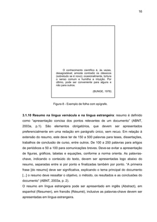16




                               O conhecimento científico é, às vezes,
                         desagradável; amiúde contradiz os clássicos
                         (sobretudo se é novo); ocasionalmente, tortura
                         o senso comum e humilha a intuição. Por
                         último, pode ser conveniente para alguns e
                         não para outros.

                                                       (BUNGE, 1978)



                       Figura 8 - Exemplo de folha com epígrafe.


3.1.10 Resumo na língua vernácula e na língua estrangeira: resumo é definido
como “apresentação concisa dos pontos relevantes de um documento” (ABNT,
2003a,   p.1).   São   elementos      obrigatórios,     que    devem      ser   apresentados
preferencialmente em uma redação em parágrafo único, sem recuo. Em relação à
extensão do resumo, este deve ter de 150 a 500 palavras para teses, dissertações,
trabalhos de conclusão de curso, entre outros. De 100 a 250 palavras para artigos
de periódicos e 50 a 100 para comunicações breves. Deve-se evitar a apresentação
de figuras, gráficos, tabelas e equações, conforme a norma orienta. As palavras-
chave, indicando o conteúdo do texto, devem ser apresentadas logo abaixo do
resumo, separadas entre si por ponto e finalizadas também por ponto. “A primeira
frase [do resumo] deve ser significativa, explicando o tema principal do documento
[...] o resumo deve ressaltar o objetivo, o método, os resultados e as conclusões do
documento” (ABNT, 2003a, p. 2).
O resumo em língua estrangeira pode ser apresentado em inglês (Abstract), em
espanhol (Resumen), em francês (Résumé), inclusive as palavras-chave devem ser
apresentadas em língua estrangeira.
 