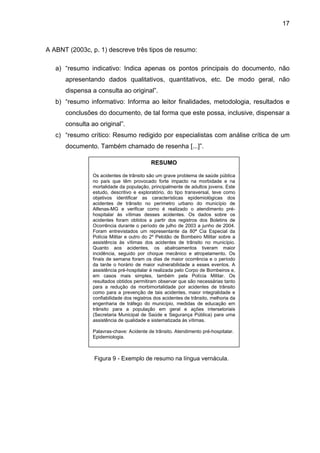 17



A ABNT (2003c, p. 1) descreve três tipos de resumo:

   a) “resumo indicativo: Indica apenas os pontos principais do documento, não
      apresentando dados qualitativos, quantitativos, etc. De modo geral, não
      dispensa a consulta ao original”.
   b) “resumo informativo: Informa ao leitor finalidades, metodologia, resultados e
      conclusões do documento, de tal forma que este possa, inclusive, dispensar a
      consulta ao original”.
   c) “resumo crítico: Resumo redigido por especialistas com análise crítica de um
      documento. Também chamado de resenha [...]”.

                                           RESUMO

                Os acidentes de trânsito são um grave problema de saúde pública
                no país que têm provocado forte impacto na morbidade e na
                mortalidade da população, principalmente de adultos jovens. Este
                estudo, descritivo e exploratório, do tipo transversal, teve como
                objetivos identificar as características epidemiológicas dos
                acidentes de trânsito no perímetro urbano do município de
                Alfenas-MG e verificar como é realizado o atendimento pré-
                hospitalar às vítimas desses acidentes. Os dados sobre os
                acidentes foram obtidos a partir dos registros dos Boletins de
                Ocorrência durante o período de julho de 2003 a junho de 2004.
                Foram entrevistados um representante da 80ª Cia Especial da
                Polícia Militar e outro do 2º Pelotão de Bombeiro Militar sobre a
                assistência às vítimas dos acidentes de trânsito no município.
                Quanto aos acidentes, os abalroamentos tiveram maior
                incidência, seguido por choque mecânico e atropelamento. Os
                finais de semana foram os dias de maior ocorrência e o período
                da tarde o horário de maior vulnerabilidade a esses eventos. A
                assistência pré-hospitalar é realizada pelo Corpo de Bombeiros e,
                em casos mais simples, também pela Polícia Militar. Os
                resultados obtidos permitiram observar que são necessárias tanto
                para a redução da morbimortalidade por acidentes de trânsito
                como para a prevenção de tais acidentes, maior integralidade e
                confiabilidade dos registros dos acidentes de trânsito, melhoria da
                engenharia de tráfego do município, medidas de educação em
                trânsito para a população em geral e ações intersetoriais
                (Secretaria Municipal de Saúde e Segurança Pública) para uma
                assistência de qualidade e sistematizada às vítimas.

                Palavras-chave: Acidente de trânsito. Atendimento pré-hospitalar.
                Epidemiologia.



                Figura 9 - Exemplo de resumo na língua vernácula.
 