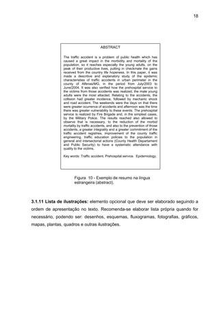 18




                                          ABSTRACT

                The traffic accident is a problem of public health which has
                caused a great impact in the morbidity and mortality of the
                population, so it reaches especially the young adults, on the
                peak of their productive lives, putting in checkmate the gains
                received from the country life hopeness. In this paper, it was
                made a descritive and explanatory study of the epidemic
                characteristies of traffic accidents in urban perimeter in the
                county of Alfenas/MG, in the period from July/2003 to
                June/2004. It was also verified how the prehospital service to
                the victims from those accidents was realized, the male young
                adults were the most attacted. Relating to the accidents, the
                collision had greater incidence, followed by mechanic shock
                and road accident. The weekends were the days on that there
                were greater ocurrence of accidents and afternoon was the time
                there was greater vulnerability to these events. The prehospital
                service is realized by Fire Brigade and, in the simplest cases,
                by the Military Police. The results reached also allowed to
                observe that is necessary, to the reduction of the morbid
                mortality by traffic accidents, and also to the prevention of those
                accidents, a greater integrality and a greater commitment of the
                traffic accident registries, improvement of the county traffic
                engineering, traffic education policies to the population in
                general and intersectorial actions (County Health Departament
                and Public Security) to have a systematic attendance with
                quality to the victims.

                Key words: Traffic accident. Prehospital service. Epidemiology.




                       Figura 10 - Exemplo de resumo na língua
                       estrangeira (abstract).



3.1.11 Lista de ilustrações: elemento opcional que deve ser elaborado seguindo a
ordem de apresentação no texto. Recomenda-se elaborar lista própria quando for
necessário, podendo ser: desenhos, esquemas, fluxogramas, fotografias, gráficos,
mapas, plantas, quadros e outras ilustrações.
 