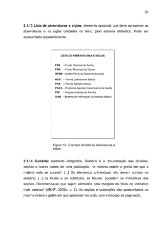20



3.1.13 Lista de abreviaturas e siglas: elemento opcional, que deve apresentar as
abreviaturas e as siglas utilizadas no texto, pelo sistema alfabético. Pode ser
apresentada separadamente.




                          LISTA DE ABREVIATURAS E SIGLAS


                    FNS    - Fundo Nacional de Saúde
                    FMS     - Fundo Municipal de Saúde
                    GPMS - Gestão Plena do Sistema Municipal

                    NOB    - Norma Operacional Básica
                    PAB    - Piso de Atenção Básica
                    PACS - Programa Agentes Comunitários de Saúde
                    PSF    - Programa Saúde da Família
                    SIAB - Sistema de Informação da Atenção Básica




                  Figura 13 - Exemplo de lista de abreviaturas e
                  siglas.



3.1.14 Sumário: elemento obrigatório. Sumário é a “enumeração das divisões,
seções e outras partes de uma publicação, na mesma ordem e grafia em que a
matéria nele se sucede”. [...] Os elementos pré-textuais não devem constar no
sumário; [...] os títulos e os subtítulos, se houver, sucedem os indicativos das
seções. Recomenda-se que sejam alinhados pela margem do título do indicativo
mais extenso” (ABNT, 2003b, p. 2). As seções e subseções são apresentadas na
mesma ordem e grafia em que aparecem no texto, com indicação de paginação.
 