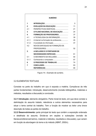 21




                                                  SUMÁRIO


               1       INTRODUÇÃO.....................................................    5
               2       EVOLUÇÃO DA EDUCAÇÃO.............................                 11
               2.1     PERSPECTIVAS DIDÁTICAS.............................               21
               3       O PLANO NACIONAL DE EDUCAÇÃO.............                         24
               4       FORMAÇÃO DE PROFESSORES.....................                      37
               4.1     A TECNOLOGIA DA INFORMAÇÃO..................                      39
               4.1.1   A Internet na formação de professores...............              45
               4.1.2   A sociedade da informação.................................        47
               4.2     NOVOS ENFOQUES NA FORMAÇÃO DE
                       PROFESSORES..................................................     52
               5       A INCLUSÃO E O PORTADOR DE
                       NECESSIDADES ESPECIAIS............................                61
               5.1     O MOVIMENTO DA INCLUSÃO..........................                 64
               5.1.1   Conhecendo o computador.................................          67
               6       O PROCESSO DE TRABALHO..........................                  74
               7       CONCLUSÃO......................................................   83
                       REFERÊNCIAS...................................................    85


                             Figura 14 – Exemplo de sumário.



3.2 ELEMENTOS TEXTUAIS

Consiste na parte do trabalho em que é exposta a matéria. Compõe-se de três
partes fundamentais: introdução, desenvolvimento (revisão bibliográfica, materiais e
métodos, resultados e discussão) e conclusão.

3.2.1 Introdução: elemento obrigatório. Parte inicial do texto, em que deve constar a
delimitação do assunto tratado, relevância e outros elementos necessários para
situar o tema central do trabalho. Tem a função de mostrar ao leitor uma breve
descrição de todas as partes do trabalho.
3.2.2 Desenvolvimento: parte principal do texto que contém a exposição ordenada
e detalhada do assunto. Divide-se em seções e subseções (revisão de
literatura/referencial teórico, material e métodos, resultados e discussão), que variam
em função da abordagem do tema e do método (ABNT, 2002c).
 