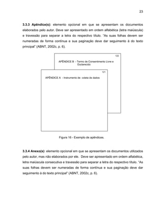23



3.3.3 Apêndice(s): elemento opcional em que se apresentam os documentos
elaborados pelo autor. Deve ser apresentado em ordem alfabética (letra maiúscula)
e travessão para separar a letra do respectivo título. “As suas folhas devem ser
numeradas de forma contínua e sua paginação deve dar seguimento à do texto
principal” (ABNT, 2002c, p. 6).

                                                                        122

                          APÊNDICE B - Termo de Consentimento Livre e
                                       Esclarecido

                                                              121

                APÊNDICE A - Instrumento de coleta de dados




                          Figura 16 - Exemplo de apêndices.



3.3.4 Anexo(s): elemento opcional em que se apresentam os documentos utilizados
pelo autor, mas não elaborados por ele. Deve ser apresentado em ordem alfabética,
letra maiúscula consecutiva e travessão para separar a letra do respectivo título. “As
suas folhas devem ser numeradas de forma contínua e sua paginação deve dar
seguimento à do texto principal” (ABNT, 2002c, p. 6).
 