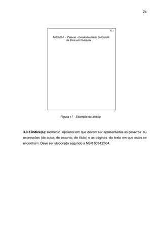 24




                                                                 123


                   ANEXO A – Parecer consubstanciado do Comitê
                            de Ética em Pesquisa




                        Figura 17 - Exemplo de anexo.




3.3.5 Índice(s): elemento opcional em que devem ser apresentadas as palavras ou
expressões (de autor, de assunto, de título) e as páginas do texto em que estas se
encontram. Deve ser elaborado segundo a NBR 6034:2004.
 