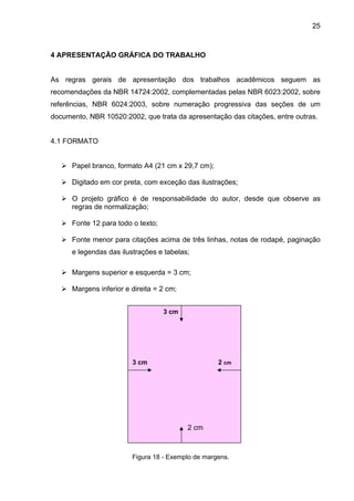 25



4 APRESENTAÇÃO GRÁFICA DO TRABALHO


As regras gerais de apresentação dos trabalhos acadêmicos seguem as
recomendações da NBR 14724:2002, complementadas pelas NBR 6023:2002, sobre
referências, NBR 6024:2003, sobre numeração progressiva das seções de um
documento, NBR 10520:2002, que trata da apresentação das citações, entre outras.


4.1 FORMATO


      Papel branco, formato A4 (21 cm x 29,7 cm);

      Digitado em cor preta, com exceção das ilustrações;

      O projeto gráfico é de responsabilidade do autor, desde que observe as
      regras de normalização;

      Fonte 12 para todo o texto;

      Fonte menor para citações acima de três linhas, notas de rodapé, paginação
      e legendas das ilustrações e tabelas;

      Margens superior e esquerda = 3 cm;

      Margens inferior e direita = 2 cm;


                                    3 cm




                         3 cm                       2 cm




                                           2 cm



                         Figura 18 - Exemplo de margens.
 