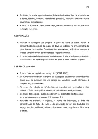 26



     Os títulos da errata, agradecimentos, lista de ilustrações, lista de abreviaturas
     e siglas, resumo, sumário, referências, glossário, apêndice, anexo e índice
     devem ficar centralizados;
     A folha de aprovação, dedicatória e epígrafe são elementos sem título e sem
     indicação numérica.


4.2 PAGINAÇÃO


     Inicia-se a contagem das páginas a partir da folha de rosto, porém a
     apresentação do número da página só deve ser indicada na primeira folha da
     parte textual do trabalho. Os elementos pós-textuais, apêndices, anexos e
     índices também devem ser numerados seqüencialmente;
     A numeração das folhas textuais e pós-textuais é feita em algarismo arábico,
     localizando-se no canto superior direito da folha, a 2 cm da borda superior.


4.3 ESPACEJAMENTO


     O texto deve ser digitado em espaço 1,5 (ABNT, 2005);
     Os números que indicam as seções ou subseções devem ficar separados dos
     títulos que os sucedem por um espaço de caractere, sendo alinhados à
     margem esquerda do texto;
     As notas de rodapé, as referências, as legendas das ilustrações e das
     tabelas, a ficha catalográfica, devem ser digitadas em espaço simples;
     Os títulos das seções e subseções devem ser separados dos textos que
     sucedem ou que precedem por dois espaços 1,5;
     Natureza do trabalho, o objetivo, o nome da instituição, a área de
     concentração da folha de rosto e de aprovação devem ser digitados em
     espaço simples, justificado, alinhado do meio da mancha gráfica da folha para
     a direita.
 