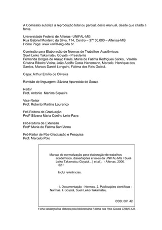 2



A Comissão autoriza a reprodução total ou parcial, deste manual, desde que citada a
fonte.

Universidade Federal de Alfenas- UNIFAL-MG
Rua Gabriel Monteiro da Silva, 714, Centro – 37130.000 – Alfenas-MG
Home Page: www.unifal-mg.edu.br

Comissão para Elaboração de Normas de Trabalhos Acadêmicos:
Sueli Leiko Takamatsu Goyatá - Presidente
Fernanda Borges de Araújo Paula, Maria de Fátima Rodrigues Sarkis, Valéria
Cristina Ribeiro Vieira, João Adolfo Costa Hanemann, Marcelo Henrique dos
Santos, Marcos Daniel Longuini, Fátima dos Reis Goiatá.

Capa: Arthur Emílio de Oliveira

Revisão de linguagem: Silvana Aparecida de Souza

Reitor
Prof. Antonio Martins Siqueira

Vice-Reitor
Prof. Roberto Martins Lourenço

Pró-Reitora de Graduação
Profª Silvana Maria Coelho Leite Fava

Pró-Reitora de Extensão
Profª Maria de Fátima Sant’Anna

Pró-Reitor de Pós-Graduação e Pesquisa
Prof. Marcelo Polo




                   Manual de normalização para elaboração de trabalhos
                      acadêmicos, dissertações e teses da UNIFAL-MG / Sueli
                      Leiko Takamatsu Goyatá... [ et al.]. - Alfenas, 2006.
                        62 f.

                          Inclui referências.



                        1. Documentação - Normas. 2. Publicações científicas -
                   Normas. I. Goyatá, Sueli Leiko Takamatsu.


                                                                        CDD: 001.42

          Ficha catalográfica elabora pela bibliotecária Fátima dos Reis Goiatá CRB/6-425
 