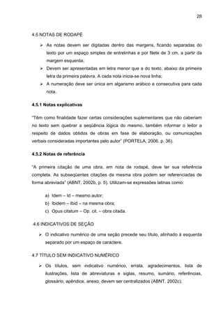 28



4.5 NOTAS DE RODAPÉ

       As notas devem ser digitadas dentro das margens, ficando separadas do
       texto por um espaço simples de entrelinhas e por filete de 3 cm, a partir da
       margem esquerda;
       Devem ser apresentadas em letra menor que a do texto, abaixo da primeira
       letra da primeira palavra. A cada nota inicia-se nova linha;
       A numeração deve ser única em algarismo arábico e consecutiva para cada
       nota.

4.5.1 Notas explicativas

“Têm como finalidade fazer certas considerações suplementares que não caberiam
no texto sem quebrar a seqüência lógica do mesmo, também informar o leitor a
respeito de dados obtidos de obras em fase de elaboração, ou comunicações
verbais consideradas importantes pelo autor” (PORTELA, 2006, p. 36).

4.5.2 Notas de referência

“A primeira citação de uma obra, em nota de rodapé, deve ter sua referência
completa. As subseqüentes citações da mesma obra podem ser referenciadas de
forma abreviada” (ABNT, 2002b, p. 5). Utilizam-se expressões latinas como:

      a) Idem – Id – mesmo autor;
      b) Ibidem – Ibid – na mesma obra;
      c) Opus citatum – Op. cit. – obra citada.

4.6 INDICATIVOS DE SEÇÃO

      O indicativo numérico de uma seção precede seu título, alinhado à esquerda
      separado por um espaço de caractere.

4.7 TÍTULO SEM INDICATIVO NUMÉRICO

      Os títulos, sem indicativo numérico, errata, agradecimentos, lista de
      ilustrações, lista de abreviaturas e siglas, resumo, sumário, referências,
      glossário, apêndice, anexo, devem ser centralizados (ABNT, 2002c).
 