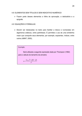 29



4.8 ELEMENTOS SEM TÍTULOS E SEM INDICATIVO NUMÉRICO

     Fazem parte desses elementos a folha de aprovação, a dedicatória e a
     epígrafe.

4.9 EQUAÇÕES E FÓRMULAS


     Devem ser destacadas no texto para facilitar a leitura e numeradas em
     algarismos arábicos, entre parênteses. É permitido o uso de uma entrelinha
     maior que comporte seus elementos, por exemplo, expoentes, índices, entre
     outros (ABNT, 2005).




       Exemplo:

             Será utilizada a seguinte expressão dada por Thompson (1992)
       para o cálculo do tamanho da amostra:


                      ( zα 2 ) 2 × p(1 − p )
                                   ˆ     ˆ
                 n=
                               e2
 