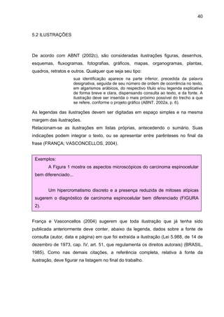 40



5.2 ILUSTRAÇÕES



De acordo com ABNT (2002c), são consideradas ilustrações figuras, desenhos,
esquemas, fluxogramas, fotografias, gráficos, mapas, organogramas, plantas,
quadros, retratos e outros. Qualquer que seja seu tipo:
                       sua identificação aparece na parte inferior, precedida da palavra
                       designativa, seguida de seu número de ordem de ocorrência no texto,
                       em algarismos arábicos, do respectivo título e/ou legenda explicativa
                       de forma breve e clara, dispensando consulta ao texto, e da fonte. A
                       ilustração deve ser inserida o mais próximo possível do trecho a que
                       se refere, conforme o projeto gráfico (ABNT, 2002a, p. 6).

As legendas das ilustrações devem ser digitadas em espaço simples e na mesma
margem das ilustrações.
Relacionam-se as ilustrações em listas próprias, antecedendo o sumário. Suas
indicações podem integrar o texto, ou se apresentar entre parênteses no final da
frase (FRANÇA; VASCONCELLOS, 2004).


 Exemplos:
        A Figura 1 mostra os aspectos microscópicos do carcinoma espinocelular
 bem diferenciado...


        Um hipercromatismo discreto e a presença reduzida de mitoses atípicas
 sugerem o diagnóstico de carcinoma espinocelular bem diferenciado (FIGURA
 2).


França e Vasconcellos (2004) sugerem que toda ilustração que já tenha sido
publicada anteriormente deve conter, abaixo da legenda, dados sobre a fonte de
consulta (autor, data e página) em que foi extraída a ilustração (Lei 5.988, de 14 de
dezembro de 1973, cap. IV, art. 51, que regulamenta os direitos autorais) (BRASIL,
1985). Como nas demais citações, a referência completa, relativa à fonte da
ilustração, deve figurar na listagem no final do trabalho.
 