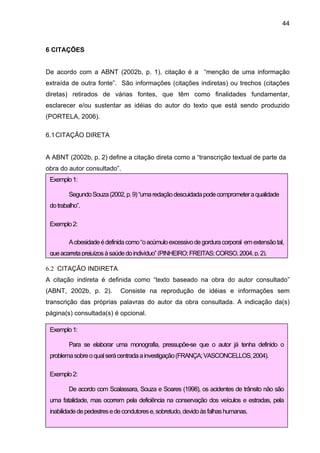 44



6 CITAÇÕES


De acordo com a ABNT (2002b, p. 1), citação é a “menção de uma informação
extraída de outra fonte”. São informações (citações indiretas) ou trechos (citações
diretas) retirados de várias fontes, que têm como finalidades fundamentar,
esclarecer e/ou sustentar as idéias do autor do texto que está sendo produzido
(PORTELA, 2006).

6.1 CITAÇÃO DIRETA


A ABNT (2002b, p. 2) define a citação direta como a “transcrição textual de parte da
obra do autor consultado”.
 Exemplo 1:

         Segundo Souza (2002, p. 9) “uma redação descuidada pode comprometer a qualidade
 do trabalho”.

 Exemplo 2:

         A obesidade é definida como “o acúmulo excessivo de gordura corporal em extensão tal,
 que acarreta prejuízos à saúde do indivíduo” (PINHEIRO; FREITAS; CORSO, 2004, p. 2).

6.2 CITAÇÃO INDIRETA
A citação indireta é definida como “texto baseado na obra do autor consultado”
(ABNT, 2002b, p. 2).         Consiste na reprodução de idéias e informações sem
transcrição das próprias palavras do autor da obra consultada. A indicação da(s)
página(s) consultada(s) é opcional.

 Exemplo 1:

         Para se elaborar uma monografia, pressupõe-se que o autor já tenha definido o
 problema sobre o qual será centrada a investigação (FRANÇA; VASCONCELLOS, 2004).

 Exemplo 2:

         De acordo com Scalassara, Souza e Soares (1998), os acidentes de trânsito não são
 uma fatalidade, mas ocorrem pela deficiência na conservação dos veículos e estradas, pela
 inabilidade de pedestres e de condutores e, sobretudo, devido às falhas humanas.
 