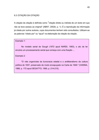 45



6.3 CITAÇÃO DA CITAÇÃO


A citação da citação é definida como “citação direta ou indireta de um texto em que
não se teve acesso ao original” (ABNT, 2002b, p. 1). É a reprodução da informação
já citada por outros autores, cujos documentos tenham sido consultados. Utilizam-se
as palavras “citado por” ou “apud” na elaboração da citação da citação.


 Exemplo 1:

        No modelo serial de Gough (1972 apud NARDI, 1993), o ato de ler
 envolve um processamento serial que começa com uma fixação ...

 Exemplo 2:

        "O viés organicista da burocracia estatal e o antiliberalismo da cultura
 política de 1937, preservado de modo encapuçado na Carta de 1946." (VIANNA,
 1986, p. 172 apud SEGATTO, 1995, p. 214-215).
 