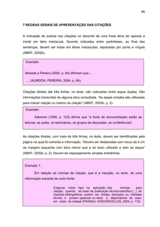 46



7 REGRAS GERAIS DE APRESENTAÇÃO DAS CITAÇÕES


A indicação de autoria nas citações no decorrer de uma frase deve ter apenas a
inicial em letra maiúscula. Quando indicadas entre parênteses, ao final das
sentenças, devem ser todas em letras maiúsculas, separadas por ponto e vírgula
(ABNT, 2002b).

  Exemplo:


 Almeida e Pereira (2004, p. 64) afirmam que ...

  ... (ALMEIDA; PEREIRA, 2004, p. 64).


Citações diretas até três linhas, no texto, são colocadas entre aspas duplas. São
informações transcritas de alguma obra consultada. “As aspas simples são utilizadas
para indicar citação no interior da citação” (ABNT, 2002b, p. 2).

  Exemplo:

        Salomon (1999, p. 123) afirma que “a fonte de documentação serão as
 leituras, as aulas, os seminários, os grupos de discussão, as conferências”.



As citações diretas, com mais de três linhas, no texto, devem ser identificadas pela
página na qual foi extraída a informação. “Devem ser destacadas com recuo de 4 cm
da margem esquerda com letra menor que a do texto utilizado e sem as aspas”
(ABNT, 2002b, p. 2). Devem ter espacejamento simples entrelinhas.


 Exemplo 1:

        Em relação às normas de citação, que é a menção, no texto, de uma
 informação extraída de outra fonte:

                     Exige-se maior rigor na aplicação das            normas        para
                     citação, quando se tratar de publicação técnica-científica [...]. As
                     citações bibliográficas podem ser diretas (textuais) ou indiretas
                     (livres) e podem aparecer no texto e, dependendo do caso,
                     em notas de rodapé (FRANÇA; VASCONCELLOS, 2004, p. 119).
 