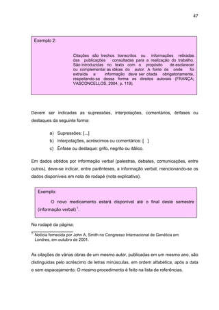 47




     Exemplo 2:


                         Citações são trechos transcritos ou informações retiradas
                         das publicações      consultadas para a realização do trabalho.
                         São introduzidas no texto com o propósito         de esclarecer
                         ou complementar as idéias do autor. A fonte de onde          foi
                         extraída a      informação deve ser citada obrigatoriamente,
                         respeitando-se dessa forma os direitos autorais (FRANÇA;
                         VASCONCELLOS, 2004, p. 119).




Devem ser indicadas as supressões, interpolações, comentários, ênfases ou
destaques da seguinte forma:

             a) Supressões: [...]
             b) Interpolações, acréscimos ou comentários: [ ]
             c) Ênfase ou destaque: grifo, negrito ou itálico.

Em dados obtidos por informação verbal (palestras, debates, comunicações, entre
outros), deve-se indicar, entre parênteses, a informação verbal, mencionando-se os
dados disponíveis em nota de rodapé (nota explicativa).


      Exemplo:

             O novo medicamento estará disponível até o final deste semestre
      (informação verbal) 1.


No rodapé da página:
_________________
1-
     Notícia fornecida por John A. Smith no Congresso Internacional de Genética em
     Londres, em outubro de 2001.


As citações de várias obras de um mesmo autor, publicadas em um mesmo ano, são
distinguidas pelo acréscimo de letras minúsculas, em ordem alfabética, após a data
e sem espacejamento. O mesmo procedimento é feito na lista de referências.
 