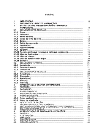 4



                                                      SUMÁRIO


1        INTRODUÇÃO...............................................................................................                6
2        TIPOS DE DOCUMENTOS – DEFINIÇÕES.................................................                                        7
3        ESTRUTURA DE APRESENTAÇÃO DE TRABALHOS
         ACADÊMICOS.............................................................................................                   9
3.1      ELEMENTOS PRÉ-TEXTUAIS....................................................................                               11
3.1.1    Capa.............................................................................................................        11
3.1.2    Lombada......................................................................................................            11
3.1.3    Folha de rosto.............................................................................................              12
3.1.4    Verso da folha de rosto..............................................................................                    12
3.1.5    Errata............................................................................................................       12
3.1.6    Folha de aprovação.....................................................................................                  13
3.1.7    Dedicatória...................................................................................................           14
3.1.8    Agradecimento............................................................................................                14
3.1.9    Epígrafe........................................................................................................         15
3.1.10   Resumo em língua vernácula e na língua estrangeira............................                                           16
3.1.11   Lista de ilustrações.....................................................................................                18
3.1.12   Lista de tabelas............................................................................................             19
3.1.13   Lista de abreviações e siglas.....................................................................                       20
3.1.14   Sumário........................................................................................................          20
3.2      ELEMENTOS TEXTUAIS.............................................................................                          21
3.2.1    Introdução....................................................................................................           21
3.2.2    Desenvolvimento.........................................................................................                 21
3.2.3    Conclusão....................................................................................................            22
3.3      ELEMENTOS PÓS-TEXTUAIS.....................................................................                              22
3.3.1    Referência....................................................................................................           22
3.3.2    Glossário......................................................................................................          22
3.3.3    Apêndice(s)..................................................................................................            23
3.3.4    Anexo(s).......................................................................................................          23
3.3.5    Índice(s)........................................................................................................        24
4        APRESENTAÇÃO GRÁFICA DO TRABALHO...........................................                                              25
4.1      FORMATO....................................................................................................              25
4.2      PAGINAÇÃO.................................................................................................               26
4.3      ESPACEJAMENTO......................................................................................                      26
4.4      NUMERAÇÃO PROGRESSIVA...................................................................                                 27
4.5      NOTAS DE RODAPÉ....................................................................................                      28
4.5.1    Notas explicativas.......................................................................................                28
4.5.2    Notas de referência.....................................................................................                 28
4.6      INDICATIVOS DE SEÇÃO............................................................................                         28
4.7      TÍTULO SEM INDICATIVO NUMÉRICO.......................................................                                    28
4.8      ELEMENTOS SEM TÍTULOS E SEM INDICATIVO NUMÉRICO.................                                                         29
4.9      EQUAÇÕES E FÓRMULAS..........................................................................                            29
5        APRESENTAÇÃO DE TABELAS E ILUSTRAÇÕES...................................                                                 30
5.1      TABELAS.......................................................................................................           30
5.2      ILUSTRAÇÕES..............................................................................................                40
6        CITAÇÕES.....................................................................................................            44
6.1      CITAÇÃO DIRETA.........................................................................................                  44
6.2      CITAÇÃO INDIRETA.....................................................................................                    44
 
