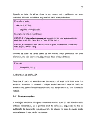 48



Quando se tratar de várias obras de um mesmo autor, publicadas em anos
diferentes, cita-se o sobrenome, seguido das datas entre parênteses.

 Exemplo no texto:

 ... (FREIRE, 2002a).

          Segundo Freire (2002b)...

 Exemplos na lista de referências:

 FREIRE, P. Pedagogia da esperança: um reencontro com a pedagogia do
 oprimido. 9. ed. São Paulo: Paz e Terra, 2002a, 245 p.

 FREIRE, P. Professora sim, tia não: cartas a quem ousa ensinar. São Paulo:
 Olho d’água, 2002b, 127 p.


Quando se tratar de várias obras de um mesmo autor, publicadas em anos
diferentes, cita-se o sobrenome, seguido das datas entre parênteses.


 Exemplo:

          Silva (1997, 2001) ...



7.1 SISTEMA DE CHAMADA


Tudo que é citado no texto deve ser referenciado. O autor pode optar entre dois
sistemas: autor-data ou numérico. Qualquer sistema escolhido deve ser usado em
todo trabalho, permitindo correlacionar com a lista de referências ou com as notas de
rodapé.

7.1.1 Sistema autor-data


A indicação da fonte é feita pelo sobrenome de cada autor ou pelo nome de cada
entidade responsável, até o primeiro sinal de pontuação, seguido(s) da data de
publicação do documento e da(s) pagina(s) da citação, no caso de citação direta,
separadas por vírgula e entre parênteses.
 