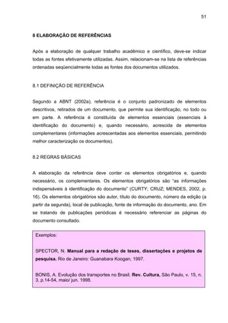 51



8 ELABORAÇÃO DE REFERÊNCIAS


Após a elaboração de qualquer trabalho acadêmico e científico, deve-se indicar
todas as fontes efetivamente utilizadas. Assim, relacionam-se na lista de referências
ordenadas seqüencialmente todas as fontes dos documentos utilizados.



8.1 DEFINIÇÃO DE REFERÊNCIA


Segundo a ABNT (2002a), referência é o conjunto padronizado de elementos
descritivos, retirados de um documento, que permite sua identificação, no todo ou
em parte. A referência é constituída de elementos essenciais (essenciais à
identificação do documento) e, quando necessário, acrescida de elementos
complementares (informações acrescentadas aos elementos essenciais, permitindo
melhor caracterização os documentos).


8.2 REGRAS BÁSICAS


A elaboração da referência deve conter os elementos obrigatórios e, quando
necessário, os complementares. Os elementos obrigatórios são “as informações
indispensáveis à identificação do documento” (CURTY; CRUZ; MENDES, 2002, p.
16). Os elementos obrigatórios são autor, título do documento, número da edição (a
partir da segunda), local de publicação, fonte de informação do documento, ano. Em
se tratando de publicações periódicas é necessário referenciar as páginas do
documento consultado.


 Exemplos:


 SPECTOR, N. Manual para a redação de teses, dissertações e projetos de
 pesquisa. Rio de Janeiro: Guanabara Koogan, 1997.


 BONIS, A. Evolução dos transportes no Brasil. Rev. Cultura, São Paulo, v. 15, n.
 3, p.14-54, maio/ jun. 1998.
 