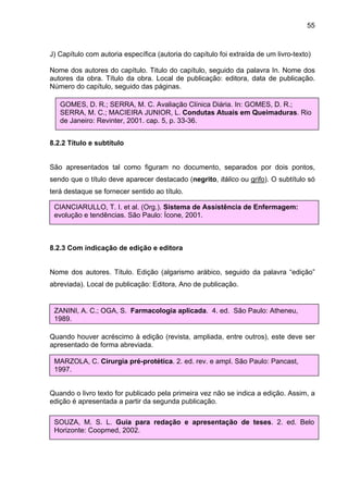 55



J) Capítulo com autoria específica (autoria do capítulo foi extraída de um livro-texto)

Nome dos autores do capítulo. Titulo do capítulo, seguido da palavra In. Nome dos
autores da obra. Título da obra. Local de publicação: editora, data de publicação.
Número do capítulo, seguido das páginas.

   GOMES, D. R.; SERRA, M. C. Avaliação Clínica Diária. In: GOMES, D. R.;
   SERRA, M. C.; MACIEIRA JUNIOR, L. Condutas Atuais em Queimaduras. Rio
   de Janeiro: Revinter, 2001. cap. 5, p. 33-36.


8.2.2 Título e subtítulo


São apresentados tal como figuram no documento, separados por dois pontos,
sendo que o título deve aparecer destacado (negrito, itálico ou grifo). O subtítulo só
terá destaque se fornecer sentido ao título.

 CIANCIARULLO, T. I. et al. (Org.). Sistema de Assistência de Enfermagem:
 evolução e tendências. São Paulo: Ícone, 2001.



8.2.3 Com indicação de edição e editora


Nome dos autores. Título. Edição (algarismo arábico, seguido da palavra “edição”
abreviada). Local de publicação: Editora, Ano de publicação.


 ZANINI, A. C.; OGA, S. Farmacologia aplicada. 4. ed. São Paulo: Atheneu,
 1989.

Quando houver acréscimo à edição (revista, ampliada, entre outros), este deve ser
apresentado de forma abreviada.

 MARZOLA, C. Cirurgia pré-protética. 2. ed. rev. e ampl. São Paulo: Pancast,
 1997.


Quando o livro texto for publicado pela primeira vez não se indica a edição. Assim, a
edição é apresentada a partir da segunda publicação.

 SOUZA, M. S. L. Guia para redação e apresentação de teses. 2. ed. Belo
 Horizonte: Coopmed, 2002.
 