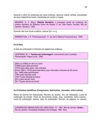 56



Quando a obra for publicada por duas editoras, deve-se indicar ambas, precedidas
de seus respectivos locais, separadas por ponto e vírgula.

Quando a obra não (Org.). Distritode local de publicação, usar [S.l.]; mudança da
 MENDES, E. V. tiver indicação Sanitário: o processo social de
 prática sanitária do Sistema Único de Saúde. 2. ed. São Paulo: Hucitec; Rio de
 Janeiro: Abrasco, 1994.
Quando não tiver indicação de editora, usar [s.n.];

Quando não tiver local e editora, colocar [S.I.:s.n.].

 REMINGTON, J. P. Pharmaceutical. 17. ed. [S.I]: Médica Panamericana, 1985.



8.2.4 Data

A data da publicação é indicada em algarismos arábicos.

 LEOPARDI, M. T. Teorias em enfermagem: instrumento para a prática.
 Florianópolis: Papa-Livros, 1999.
No caso de não aparecer data de publicação, usar uma data aproximada como:

 [2001 ou 2002] um ano ou outro
 [1999?] para data provável
 [1973] para data certa, não indicada
 [entre 1906 e 1912] para intervalos (usar intervalos menores de 20 anos)
 [ca. 1960] data aproximada
 [199-] para década certa
 [199-?] para década provável
 [20--] para século certo
 [20--?] para século provável



8.2.5 Eventos científicos (Congressos, Seminários, Jornadas, entre outros)

Nome do evento em maiúsculas. Número do evento. Ano de realização. Local de
realização do evento. Título do documento (anais, atas, resultados, entre outros)...
Local de publicação: editora, data da publicação. Número de páginas ou volume.



 CONGRESSO BRASILEIRO DE UROLOGIA, 15., 1981, Rio de Janeiro. Anais...
 Rio de Janeiro: Sociedade Brasileira de Urologia, 1981. 89 p.
 