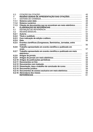 5



6.3      CITAÇÃO DA CITAÇÃO................................................................................                        45
7        REGRAS GERAIS DE APRESENTAÇÃO DAS CITAÇÕES........................                                                        46
7.1      SISTEMA DE CHAMADA..............................................................................                          48
7.1.1    Sistema autor-data.......................................................................................                 48
7.1.2    Sistema numérico........................................................................................                  49
7.1.3    Citação de documentos que se encontram em meio eletrônico.............                                                    50
8        ELABORAÇÃO DE REFERÊNCIAS.............................................................                                    51
8.1      DEFINIÇÃO DE REFERÊNCIA.....................................................................                              51
8.2      REGRAS BÁSICAS.......................................................................................                     51
8.2.1    Autoria...........................................................................................................        53
8.2.2    Título e subtítulo..........................................................................................              55
8.2.3    Com indicação de edição e editora...........................................................                              55
8.2.4    Data..............................................................................................................        56
8.2.5    Eventos científicos (Congressos, Seminários, Jornadas, entre
         outros)...........................................................................................................        56
8.2.6    Trabalho apresentado em evento científico e publicado em
         anais..............................................................................................................       57
8.2.7    Trabalho apresentado em evento científico e publicado em meio
         eletrônico......................................................................................................          57
8.2.8    Artigos de jornais........................................................................................                57
8.2.9    Artigos de jornais em meio eletrônico......................................................                               58
8.2.10   Artigos de publicações periódicas............................................................                             58
8.2.11   Documentos on line....................................................................................                    58
8.2.12   Documentos com tradução.........................................................................                          59
8.2.13   Dissertação, tese e trabalho de conclusão de curso...............................                                         59
8.2.14   Documento jurídico.....................................................................................                   59
8.2.15   Documentos de acesso exclusivo em meio eletrônico............................                                             59
8.2.16   Abreviatura dos meses...............................................................................                      60
         REFERÊNCIAS.............................................................................................                  61
 