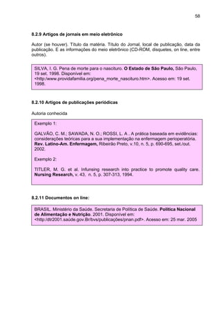 58



8.2.9 Artigos de jornais em meio eletrônico

Autor (se houver). Título da matéria. Título do Jornal, local de publicação, data da
publicação. E as informações do meio eletrônico (CD-ROM, disquetes, on line, entre
outros).


 SILVA, I. G. Pena de morte para o nascituro. O Estado de São Paulo, São Paulo,
 19 set. 1998. Disponível em:
 <http:/www.providafamilia.org/pena_morte_nascituro.htm>. Acesso em: 19 set.
 1998.



8.2.10 Artigos de publicações periódicas

Autoria conhecida

 Exemplo 1:

 GALVÃO, C. M.; SAWADA, N. O.; ROSSI, L. A . A prática baseada em evidências:
 considerações teóricas para a sua implementação na enfermagem perioperatória.
 Rev. Latino-Am. Enfermagem, Ribeirão Preto, v.10, n. 5, p. 690-695, set./out.
 2002.

 Exemplo 2:
Autoria desconhecida
 TITLER, M. G. et al. Infunsing research into practice to promote quality care.
 DIAGNÓSTICO do setor editorial brasileiro. São Paulo: Câmara Brasileira do Livro,
 Nursing Research, v. 43, n. 5, p. 307-313, 1994.
 1993.



8.2.11 Documentos on line:

 BRASIL. Ministério da Saúde. Secretaria de Política de Saúde. Política Nacional
 de Alimentação e Nutrição. 2001. Disponível em:
 <http:/dtr2001.saúde.gov.Br/bvs/publicações/pnan.pdf>. Acesso em: 25 mar. 2005
 