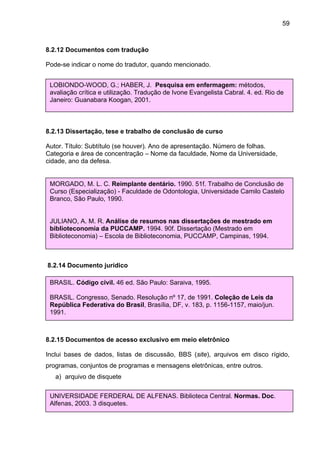 59



8.2.12 Documentos com tradução

Pode-se indicar o nome do tradutor, quando mencionado.


 LOBIONDO-WOOD, G.; HABER, J. Pesquisa em enfermagem: métodos,
 avaliação crítica e utilização. Tradução de Ivone Evangelista Cabral. 4. ed. Rio de
 Janeiro: Guanabara Koogan, 2001.



8.2.13 Dissertação, tese e trabalho de conclusão de curso

Autor. Título: Subtítulo (se houver). Ano de apresentação. Número de folhas.
Categoria e área de concentração – Nome da faculdade, Nome da Universidade,
cidade, ano da defesa.


 MORGADO, M. L. C. Reimplante dentário. 1990. 51f. Trabalho de Conclusão de
 Curso (Especialização) - Faculdade de Odontologia, Universidade Camilo Castelo
 Branco, São Paulo, 1990.


 JULIANO, A. M. R. Análise de resumos nas dissertações de mestrado em
 biblioteconomia da PUCCAMP. 1994. 90f. Dissertação (Mestrado em
 Biblioteconomia) – Escola de Biblioteconomia, PUCCAMP, Campinas, 1994.



8.2.14 Documento jurídico

 BRASIL. Código civil. 46 ed. São Paulo: Saraiva, 1995.

 BRASIL. Congresso, Senado. Resolução nº 17, de 1991. Coleção de Leis da
 República Federativa do Brasil, Brasília, DF, v. 183, p. 1156-1157, maio/jun.
 1991.



8.2.15 Documentos de acesso exclusivo em meio eletrônico

Inclui bases de dados, listas de discussão, BBS (site), arquivos em disco rígido,
programas, conjuntos de programas e mensagens eletrônicas, entre outros.
   a) arquivo de disquete

 UNIVERSIDADE FERDERAL DE ALFENAS. Biblioteca Central. Normas. Doc.
 Alfenas, 2003. 3 disquetes.
 