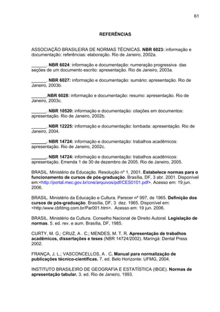 61



                                 REFERÊNCIAS


ASSOCIAÇÃO BRASILEIRA DE NORMAS TÉCNICAS. NBR 6023: informação e
documentação: referências: elaboração. Rio de Janeiro, 2002a.

______. NBR 6024: informação e documentação: numeração progressiva das
seções de um documento escrito: apresentação. Rio de Janeiro, 2003a.

______. NBR 6027: informação e documentação: sumário: apresentação. Rio de
Janeiro, 2003b.

______.NBR 6028: informação e documentação: resumo: apresentação. Rio de
Janeiro, 2003c.

______. NBR 10520: informação e documentação: citações em documentos:
apresentação. Rio de Janeiro, 2002b.

______. NBR 12225: informação e documentação: lombada: apresentação. Rio de
Janeiro, 2004.

______. NBR 14724: informação e documentação: trabalhos acadêmicos:
apresentação. Rio de Janeiro, 2002c.

______. NBR 14724: informação e documentação: trabalhos acadêmicos:
apresentação. Emenda 1 de 30 de dezembro de 2005. Rio de Janeiro, 2005.

BRASIL. Ministério da Educação. Resolução nº 1, 2001. Estabelece normas para o
funcionamento de cursos de pós-graduação. Brasília, DF, 3 abr. 2001. Disponível
em:<http://portal.mec.gov.br/cne/arquivos/pdf/CES0101.pdf>. Acesso em: 19 jun.
2006.

BRASIL. Ministério da Educação e Cultura. Parecer nº 997, de 1965. Definição dos
cursos de pós-graduação. Brasília, DF, 3 dez. 1965. Disponível em:
<http:/www.cbfdmg.com.br/Par001.htm>. Acesso em: 19 jun. 2006.

BRASIL. Ministério da Cultura. Conselho Nacional de Direito Autoral. Legislação de
normas. 5. ed. rev. e aum. Brasília, DF, 1985.

CURTY, M. G.; CRUZ, A . C.; MENDES, M. T. R. Apresentação de trabalhos
acadêmicos, dissertações e teses (NBR 14724/2002). Maringá: Dental Press
2002.

FRANÇA, J. L.; VASCONCELLOS, A . C. Manual para normalização de
publicações técnico-científicas. 7. ed. Belo Horizonte: UFMG, 2004.

INSTITUTO BRASILEIRO DE GEOGRAFIA E ESTATÍSTICA (IBGE). Normas de
apresentação tabular. 3. ed. Rio de Janeiro, 1993.
 