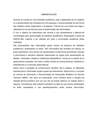6



                                 APRESENTAÇÃO

Quando se investe em uma atividade acadêmica, seja a elaboração de um relatório
ou a apresentação dos resultados de uma pesquisa, é preciso planejar de que forma
tais trabalhos serão organizados e divulgados. Trata-se de uma tarefa que exige a
utilização de normas técnicas para a disseminação das informações.
É com o objetivo de sistematizar tais normas é que apresentamos o Manual de
normalização para apresentação de trabalhos acadêmicos, dissertações e teses da
UNIFAL-MG, material a ser utilizado por toda a comunidade acadêmica desta
instituição.
São apresentadas aqui informações gerais acerca da estrutura de trabalhos
acadêmicos, dissertações ou teses. Tais informações são divididas em tópicos, os
quais especificam como devem ser apresentados os elementos pré-textuais, textuais
e pós-textuais e abordam aspectos relacionados às regras para apresentação de
tabelas, ilustrações, citações e referências bibliográficas. Tomou-se o cuidado de se
apresentarem exemplos, de modo a melhor ilustrar as normas técnicas, facilitando o
entendimento e o manuseio deste Manual.
Assim como a produção do conhecimento científico não é estática, os diferentes
suportes para a informação surgem quase que diariamente. Dessa forma, a consulta
às normas de Informação e Documentação da Associação Brasileira de Normas
Técnicas (ABNT), não deve ser dispensada, como também obras a respeito de
redação técnica-científica uma vez que não se propôs elaborar um tratado sobre o
assunto. Concebemos este material confiantes na idéia de que futuras atualizações
se farão necessárias e que aperfeiçoamentos serão sempre bem-vindos.
 
