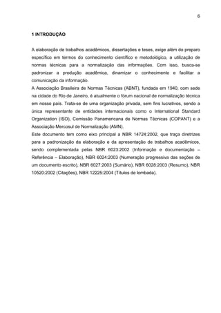 6



1 INTRODUÇÃO


A elaboração de trabalhos acadêmicos, dissertações e teses, exige além do preparo
específico em termos do conhecimento científico e metodológico, a utilização de
normas técnicas para a normalização das informações. Com isso, busca-se
padronizar a produção acadêmica, dinamizar o conhecimento e facilitar a
comunicação da informação.
A Associação Brasileira de Normas Técnicas (ABNT), fundada em 1940, com sede
na cidade do Rio de Janeiro, é atualmente o fórum nacional de normalização técnica
em nosso país. Trata-se de uma organização privada, sem fins lucrativos, sendo a
única representante de entidades internacionais como o International Standard
Organization (ISO), Comissão Panamericana de Normas Técnicas (COPANT) e a
Associação Mercosul de Normalização (AMN).
Este documento tem como eixo principal a NBR 14724:2002, que traça diretrizes
para a padronização da elaboração e da apresentação de trabalhos acadêmicos,
sendo complementada pelas NBR 6023:2002 (Informação e documentação –
Referência – Elaboração), NBR 6024:2003 (Numeração progressiva das seções de
um documento escrito), NBR 6027:2003 (Sumário), NBR 6028:2003 (Resumo), NBR
10520:2002 (Citações), NBR 12225:2004 (Títulos de lombada).
 