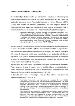 7



2 TIPOS DE DOCUMENTOS – DEFINIÇÕES


Vários são os tipos de documentos que representam o resultado de estudos exigidos
como aproveitamento dos cursos de graduação e pós-graduação. Nos cursos de
graduação, de acordo com a Associação Brasileira de Normas Técnicas (ABNT)
(2002c), são exigidos os trabalhos acadêmicos, ou ainda segundo França e
Vasconcellos (2004), podem ser chamados simplesmente de monografias: TCC –
Trabalho de Conclusão de Curso e TGI – Trabalho de Graduação Interdisciplinar.
            Trabalhos acadêmicos – similares (trabalho de conclusão de curso – TCC,
            trabalho de graduação interdisciplinar – TGI, trabalho de conclusão de curso
            de especialização e/ou aperfeiçoamento e outros): Documento que representa
            o resultado de estudo, devendo expressar conhecimento do assunto
            escolhido, que deve ser obrigatoriamente emanado da disciplina, módulo,
            estudo independente, curso, programa e outros ministrados. Deve ser feito
            sob a coordenação de um orientador (ABNT, 2002c, p. 3 ).


A pós-graduação Lato Sensu abrange cursos de especialização, aperfeiçoamento e
os cursos designados como MBA (Master Business Administration) ou equivalentes.
São oferecidos a portadores de diploma de curso superior e têm duração mínima de
360 horas. O documento exigido para a conclusão da pós-graduação Lato Sensu,
segundo a ABNT (2002c) denomina-se trabalho acadêmico (trabalho de conclusão
de curso de especialização e/ou aperfeiçoamento e outros), ou, de acordo com
França e Vasconcellos (2004), monografia.
A pós-graduação Stricto Sensu compreende programas de mestrado e doutorado.
Para a obtenção de grau de mestre, exige-se a elaboração de uma dissertação e,
para a obtenção do grau de doutor, exige-se a elaboração e a defesa de uma tese
(Resolução CNE/CES 1/2001; Parecer CESu-CFE 977/65).
A distinção entre tese e dissertação pode ser feita através das definições
apresentadas na ABNT (2002c, p. 2):
            Dissertação: documento que representa o resultado de um trabalho
            experimental ou exposição de um estudo cientifico retrospectivo, de tema
            único e bem delimitado em sua extensão, com o objetivo de reunir, analisar e
            interpretar informações. Deve evidenciar o conhecimento de literatura
            existente sobre o assunto e a capacidade de sistematização do candidato. É
            feito sob a coordenação de um orientador (doutor), visando a obtenção de
            título de mestre.
            Tese: documento que representa o resultado de um trabalho experimental ou
            exposição de um estudo cientifico de tema único e bem delimitado. Deve ser
            elaborado com base em investigação original, constituindo-se em real
            contribuição para a especialidade em questão. É feito sob a coordenação de
            um orientador (doutor) e visa a obtenção do título de doutor, ou similar.
 