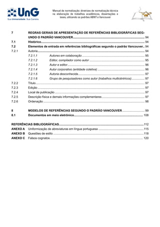 Manual de normalização: diretrizes de normalização técnica
na elaboração de trabalhos acadêmicos, dissertações e
teses, utilizando os padrões ABNT e Vancouver
7	REGRAS GERAIS DE APRESENTAÇÂO DE REFERÊNCIAS BIBLIOGRÁFICAS SEG-
UNDO O PADRÃO VANCOUVER........................................................................................ 94
7.1	Histórico.............................................................................................................................. 94
7.2	 Elementos de entrada em referências bibliográficas segundo o padrão Vancouver.. 94
7.2.1	 Autoria................................................................................................................................... 94
	 7.2.1.1	 Autores em colaboração............................................................................. 95
	 7.2.1.2	 Editor, compilador como autor.................................................................... 95
	 7.2.1.3	 Autor e editor............................................................................................... 96
	 7.2.1.4	 Autor corporativo (entidade coletiva).......................................................... 96
	 7.2.1.5	 Autoria desconhecida.................................................................................. 97
	 7.2.1.6	 Grupo de pesquisadores como autor (trabalhos multicêntricos)................. 97
7.2.2	 Título..................................................................................................................................... 97
7.2.3	 Edição................................................................................................................................... 97
7.2.4	 Local de publicação.............................................................................................................. 97
7.2.5	 Descrição física e demais informações complementares..................................................... 97
7.2.6	 Ordenação............................................................................................................................ 98
8	 MODELOS DE REFERÊNCIAS SEGUNDO O PADRÃO VANCOUVER............................ 99
8.1	Documentos em meio eletrônico.................................................................................... 108
REFERÊNCIAS BIBLIOGRÁFICAS........................................................................................................112
ANEXO A	 Uniformização de abreviaturas em língua portuguesa........................................................115
ANEXO B	 Questões de estilo...............................................................................................................118
ANEXO C	 Falsos cognatos.................................................................................................................. 120
 