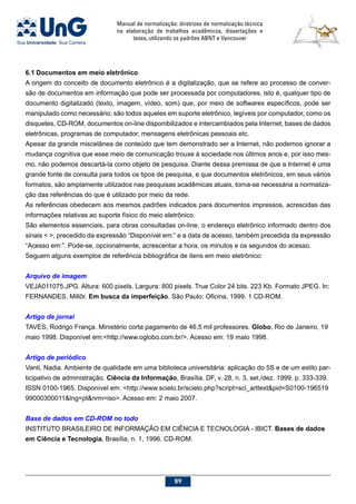 Manual de normalização: diretrizes de normalização técnica
na elaboração de trabalhos acadêmicos, dissertações e
teses, utilizando os padrões ABNT e Vancouver
89
6.1	Documentos em meio eletrônico
A origem do conceito de documento eletrônico é a digitalização, que se refere ao processo de conver-
são de documentos em informação que pode ser processada por computadores, isto é, qualquer tipo de
documento digitalizado (texto, imagem, vídeo, som) que, por meio de softwares específicos, pode ser
manipulado como necessário; são todos aqueles em suporte eletrônico, legíveis por computador, como os
disquetes, CD-ROM, documentos on-line disponibilizados e intercambiados pela Internet, bases de dados
eletrônicas, programas de computador, mensagens eletrônicas pessoais etc.
Apesar da grande miscelânea de conteúdo que tem demonstrado ser a Internet, não podemos ignorar a
mudança cognitiva que esse meio de comunicação trouxe à sociedade nos últimos anos e, por isso mes-
mo, não podemos descartá-la como objeto de pesquisa. Diante dessa premissa de que a Internet é uma
grande fonte de consulta para todos os tipos de pesquisa, e que documentos eletrônicos, em seus vários
formatos, são amplamente utilizados nas pesquisas acadêmicas atuais, torna-se necessária a normaliza-
ção das referências do que é utilizado por meio da rede.
As referências obedecem aos mesmos padrões indicados para documentos impressos, acrescidas das
informações relativas ao suporte físico do meio eletrônico.
São elementos essenciais, para obras consultadas on-line, o endereço eletrônico informado dentro dos
sinais  , precedido da expressão “Disponível em:” e a data de acesso, também precedida da expressão
“Acesso em:”. Pode-se, opcionalmente, acrescentar a hora, os minutos e os segundos do acesso.
Seguem alguns exemplos de referência bibliográfica de itens em meio eletrônico:
Arquivo de imagem
VEJA011075.JPG. Altura: 600 pixels. Largura: 800 pixels. True Color 24 bits. 223 Kb. Formato JPEG. In:
FERNANDES, Millôr. Em busca da imperfeição. São Paulo: Oficina, 1999. 1 CD-ROM.
Artigo de jornal
TAVES, Rodrigo França. Ministério corta pagamento de 46,5 mil professores. Globo, Rio de Janeiro, 19
maio 1998. Disponível em:http://www.oglobo.com.br/. Acesso em: 19 maio 1998.
Artigo de periódico
Vanti, Nadia. Ambiente de qualidade em uma biblioteca universitária: aplicação do 5S e de um estilo par-
ticipativo de administração. Ciência da Informação, Brasília, DF, v. 28, n. 3, set./dez. 1999, p. 333-339.
ISSN 0100-1965. Disponível em: http://www.scielo.br/scielo.php?script=sci_arttextpid=S0100-196519
99000300011lng=ptnrm=iso. Acesso em: 2 maio 2007.
Base de dados em CD-ROM no todo
INSTITUTO BRASILEIRO DE INFORMAÇÃO EM CIÊNCIA E TECNOLOGIA - IBICT. Bases de dados
em Ciência e Tecnologia. Brasília, n. 1, 1996. CD-ROM.
 