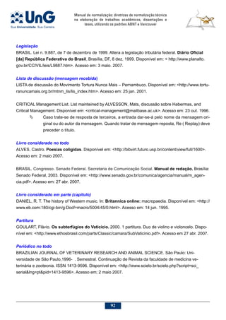 Manual de normalização: diretrizes de normalização técnica
na elaboração de trabalhos acadêmicos, dissertações e
teses, utilizando os padrões ABNT e Vancouver
92
Legislação
BRASIL. Lei n. 9.887, de 7 de dezembro de 1999. Altera a legislação tributária federal. Diário Oficial
[da] República Federativa do Brasil, Brasília, DF, 8 dez. 1999. Disponível em:  http://www.planalto.
gov.br/CCIVIL/leis/L9887.htm. Acesso em: 3 maio. 2007.
Lista de discussão (mensagem recebida)
LISTA de discussão do Movimento Tortura Nunca Mais – Pernambuco. Disponível em: http://www.tortu-
ranuncamais.org.br/mtnm_lis/lis_index.htm. Acesso em: 25 jan. 2001.
CRITICAL Management List. List mainteined by ALVESSON, Mats, discussão sobre Habermas, and
Critical Management. Disponível em: critical-management@mailbase.ac.uk. Acesso em: 23 out. 1996.
	 Caso trate-se de resposta de terceiros, a entrada dar-se-á pelo nome da mensagem ori-
ginal ou do autor da mensagem. Quando tratar de mensagem-reposta, Re ( Replay) deve
preceder o título.
Livro considerado no todo
ALVES, Castro. Poesias coligidas. Disponível em: http://bibvirt.futuro.usp.br/content/view/full/1600.
Acesso em: 2 maio 2007.
BRASIL. Congresso. Senado Federal. Secretaria de Comunicação Social. Manual de redação. Brasília:
Senado Federal, 2003. Disponível em: http://www.senado.gov.br/comunica/agencia/manual/m_agen-
cia.pdf. Acesso em: 27 abr. 2007.
Livro considerado em parte (capítulo)
DANIEL, R. T. The history of Western music. In: Britannica online: macropaedia. Disponível em: http://
www.eb.com:180/cgi-bin/g:Docf=macro/5004/45/0.html. Acesso em: 14 jun. 1995.
Partitura
GOULART, Flávio. Os subterfúgios do Vaticício. 2000. 1 partitura. Duo de violino e violoncelo. Dispo-
nível em: http://www.ethosbrasil.com/parts/Classic/camara/SubVaticinio.pdf. Acesso em 27 abr. 2007.
Periódico no todo
BRAZILIAN JOURNAL OF VETERINARY RESEARCH AND ANIMAL SCIENCE. São Paulo: Uni-
versidade de São Paulo,1996- . Semestral. Continuação de Revista da faculdade de medicina ve-
terinária e zootecnia. ISSN 1413-9596. Disponível em: http://www.scielo.br/scielo.php?script=sci_
seriallng=ptpid=1413-9596. Acesso em; 2 maio 2007.
 