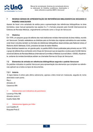 Manual de normalização: diretrizes de normalização técnica
na elaboração de trabalhos acadêmicos, dissertações e
teses, utilizando os padrões ABNT e Vancouver
94
7	REGRAS GERAIS DE APRESENTAÇÃO DE REFERÊNCIAS BIBLIOGRÁFICAS SEGUNDO O
PADRÃO VANCOUVER
Apesar de haver uma variedade de estilos para a apresentação das referências bibliográficas na área
biomédica, esse manual apresenta nas seções 6 e 7 o formato proposto pelo Comitê Internacional de
Editores de Revistas Médicas, originalmente conhecido como o Grupo de Vancouver.
7.1	Histórico
Em 1978, um pequeno grupo de editores das mais tradicionais revistas internacionais da área médica, reunido
em Vancouver, Canadá, estabeleceu as diretrizes para os formatos dos originais submetidos às suas revistas,
onde foram incluídos também os formatos de referências bibliográficas desenvolvidas pela National Library of
Medicine (NLM, Bethesda, EUA), produtora da base de dados Medline.
Essas diretrizes baseiam-se, em grande parte, no padrão ANSI e foram publicadas pela primeira vez em 1979;
o grupo de editores ficou conhecido como Grupo de Vancouver que se expandiu e evoluiu para Comitê Interna-
cional de Editores de Revistas Médicas (International Committee of Medical Journal Editors - ICMJE).Atualmen-
te, centenas de revistas biomédicas adotam as chamadas Normas do Grupo de Vancourver.
7.2	 Elementos de entrada em referências bibliográficas segundo o padrão Vancouver
Os padrões indicados no padrão Vancouver para apresentação dos elementos que compõem as referên-
cias aplicam-se a todos os tipos de documentos.
7.2.1	 Autoria
 A regra básica é entrar pelo último sobrenome, apenas a letra inicial em maiúscula, seguida do nome
abreviado e sem ponto.
Rey L
Almeida JC
Casanova MA
a	 Sobrenomes com indicativos de parentesco
Lourenço Filho MB
Almeida Júnior A
Coelho Netto NM
a	 Sobrenomes ligados por hífen
Levi-Castilho R
Roquete-Pinto E
 