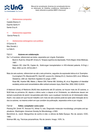 Manual de normalização: diretrizes de normalização técnica
na elaboração de trabalhos acadêmicos, dissertações e
teses, utilizando os padrões ABNT e Vancouver
95
a	 Sobrenomes compostos
Castelo Branco C
Espírito Santo H
Santa Cruz A
a	 Sobrenomes espanhóis
 Garcia Perez G.
a	 Sobrenomes estrangeiros com prefixos
O’Connor D.
Mac Donald J.
La Sale A.
7.2.1.1		 Autores em colaboração
De 1 a 6 autores, referenciam-se todos, separados por vírgula. Exemplos:
Beck A, Rush AJ, Shaw BF, Emery G. Terapia cognitiva da depressão. Porto Alegre: Artes Médicas;
1997.
Halpern SD, Ubel PA, Caplan AL. Solid-organ transplantation in HIV-infected patients. N Engl J
Med. 2002 Jul 25; 347(4):284-7.
Mais de seis autores, referenciam-se até o seis primeiros, seguidos da expressão latina et al. Exemplos:
Cunningham FG, Macdonald PC, Gant NF, Leveno KJ, Gilstrap III LC, Hankins GDV, et al. Williams
Obstetrics. 20th ed. Stamford: Appleton  Lange; c1997.
Rose ME, Huerbin MB, Melick J, Marion DW, Palmer AM, Schiding JK, et al. Regulation of interstitial
excitatory amino acid concentrations after cortical contusion injury. Brain Res. 2002; 935(1-2):40-6.
A National Library of Medicine (NLM) lista atualmente até 25 autores; se houver mais de 25 autores, a
NLM lista os primeiros 24, depois o último autor, e depois et al. Entretanto, as referências devem ser
sempre suscetíveis de serem recuperadas pelo leitor, que a qualquer momento se vê interessado nelas.
Assim, nos casos em que houver trabalho com mais de seis autores pode-se optar pela indicação de to-
dos os autores, na mesma ordem em que constam da publicação, separados entre si por vírgula.
7.2.1.2		Editor, compilador como autor
Persing DH, Smith TF, Tenover FC, White TJ, eds. Diagnostic molecular microbiology: principles and ap-
plications. Washington: American Society for Microbiology; c1993.
Benchimol JL, coord. Manguinhos de sonho à vida: a ciência da Belle Époque. Rio de Janeiro: COC;
1990.
Wolman BB, org. Técnicas psicanalíticas. Rio de Janeiro: Imago; 1976. 3v.
 