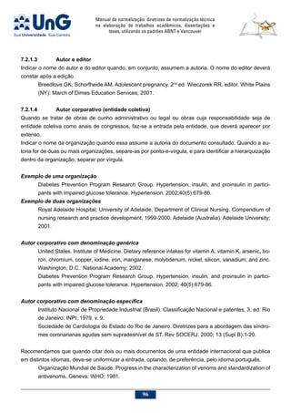 Manual de normalização: diretrizes de normalização técnica
na elaboração de trabalhos acadêmicos, dissertações e
teses, utilizando os padrões ABNT e Vancouver
96
7.2.1.3		 Autor e editor
Indicar o nome do autor e do editor quando, em conjunto, assumem a autoria. O nome do editor deverá
constar após a edição.
Breedlove GK, Schorfheide AM. Adolescent pregnancy. 2nd
ed. Wieczorek RR, editor. White Plains
(NY): March of Dimes Education Services; 2001.
7.2.1.4		 Autor corporativo (entidade coletiva)
Quando se tratar de obras de cunho administrativo ou legal ou obras cuja responsabilidade seja de
entidade coletiva como anais de congressos, faz-se a entrada pela entidade, que deverá aparecer por
extenso.
Indicar o nome da organização quando essa assume a autoria do documento consultado. Quando a au-
toria for de duas ou mais organizações, separe-as por ponto-e-vírgula, e para identificar a hierarquização
dentro da organização, separar por vírgula.
Exemplo de uma organização
Diabetes Prevention Program Research Group. Hypertension, insulin, and proinsulin in partici-
pants with impaired glucose tolerance. Hypertension. 2002;40(5):679-86.
Exemplo de duas organizações
Royal Adelaide Hospital; University of Adelaide, Department of Clinical Nursing. Compendium of
nursing research and practice development, 1999-2000. Adelaide (Australia): Adelaide University;
2001.
Autor corporativo com denominação genérica
United States. Institute of Medicine. Dietary reference intakes for vitamin A, vitamin K, arsenic, bo-
ron, chromium, copper, iodine, iron, manganese, molybdenum, nickel, silicon, vanadium, and zinc.
Washington, D.C.: National Academy; 2002.
Diabetes Prevention Program Research Group. Hypertension, insulin, and proinsulin in partici-
pants with impaired glucose tolerance. Hypertension. 2002; 40(5):679-86.
Autor corporativo com denominação específica
Instituto Nacional de Propriedade Industrial (Brasil). Classificação Nacional e patentes. 3. ed. Rio
de Janeiro: INPI; 1979. v. 9.
Sociedade de Cardiologia do Estado do Rio de Janeiro. Diretrizes para a abordagem das síndro-
mes coronarianas agudas sem supradesnível de ST. Rev SOCERJ. 2000; 13 (Supl B):1-20.
Recomendamos que quando citar dois ou mais documentos de uma entidade internacional que publica
em distintos idiomas, deve-se uniformizar a entrada, optando, de preferência, pelo idioma português.
Organização Mundial de Saúde. Progress in the characterization of venoms and standardization of
antivenoms. Geneva: WHO; 1981.
 