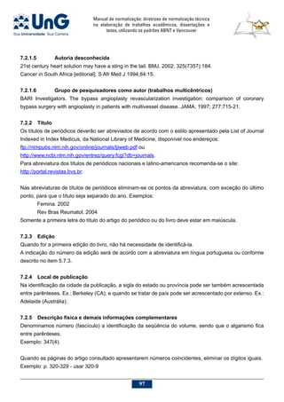 Manual de normalização: diretrizes de normalização técnica
na elaboração de trabalhos acadêmicos, dissertações e
teses, utilizando os padrões ABNT e Vancouver
97
7.2.1.5		 Autoria desconhecida
21st century heart solution may have a sting in the tail. BMJ. 2002; 325(7357):184.
Cancer in South Africa [editorial]. S Afr Med J 1994;84:15.
7.2.1.6		 Grupo de pesquisadores como autor (trabalhos multicêntricos)
BARI Investigators. The bypass angioplasty revascularization investigation: comparison of coronary
bypass surgery with angioplasty in patients with multivessel disease. JAMA. 1997; 277:715-21.
7.2.2	 Título
Os títulos de periódicos deverão ser abreviados de acordo com o estilo apresentado pela List of Journal
Indexed in Index Medicus, da National Library of Medicine, disponível nos endereços:
ftp://nlmpubs.nlm.nih.gov/online/journals/ljiweb.pdf ou
http://www.ncbi.nlm.nih.gov/entrez/query.fcgi?db=journals.
Para abreviatura dos títulos de periódicos nacionais e latino-americanos recomenda-se o site:
http://portal.revistas.bvs.br.
Nas abreviaturas de títulos de periódicos eliminam-se os pontos da abreviatura, com exceção do último
ponto, para que o título seja separado do ano. Exemplos:
Femina. 2002
Rev Bras Reumatol. 2004
Somente a primeira letra do título do artigo do periódico ou do livro deve estar em maiúscula.
7.2.3	Edição
Quando for a primeira edição do livro, não há necessidade de identificá-la.
A indicação do número da edição será de acordo com a abreviatura em língua portuguesa ou conforme
descrito no item 5.7.3.
7.2.4	Local de publicação
Na identificação da cidade da publicação, a sigla do estado ou província pode ser também acrescentada
entre parênteses. Ex.: Berkeley (CA); e quando se tratar de país pode ser acrescentado por extenso. Ex.:
Adelaide (Austrália).
7.2.5	Descrição física e demais informações complementares
Denominamos número (fascículo) a identificação da seqüência do volume, sendo que o algarismo fica
entre parênteses.
Exemplo: 347(4).
Quando as páginas do artigo consultado apresentarem números coincidentes, eliminar os dígitos iguais.
Exemplo: p. 320-329 - usar 320-9
 