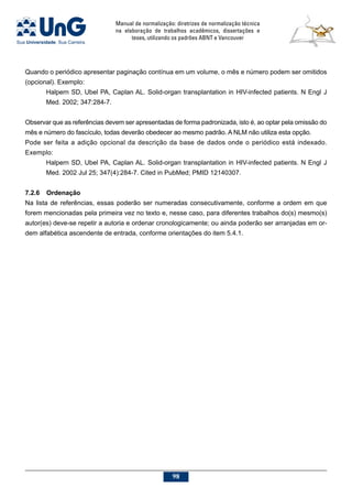 Manual de normalização: diretrizes de normalização técnica
na elaboração de trabalhos acadêmicos, dissertações e
teses, utilizando os padrões ABNT e Vancouver
98
Quando o periódico apresentar paginação contínua em um volume, o mês e número podem ser omitidos
(opcional). Exemplo:
Halpern SD, Ubel PA, Caplan AL. Solid-organ transplantation in HIV-infected patients. N Engl J
Med. 2002; 347:284-7.
Observar que as referências devem ser apresentadas de forma padronizada, isto é, ao optar pela omissão do
mês e número do fascículo, todas deverão obedecer ao mesmo padrão. A NLM não utiliza esta opção.
Pode ser feita a adição opcional da descrição da base de dados onde o periódico está indexado.
Exemplo:
Halpern SD, Ubel PA, Caplan AL. Solid-organ transplantation in HIV-infected patients. N Engl J
Med. 2002 Jul 25; 347(4):284-7. Cited in PubMed; PMID 12140307.
7.2.6	Ordenação
Na lista de referências, essas poderão ser numeradas consecutivamente, conforme a ordem em que
forem mencionadas pela primeira vez no texto e, nesse caso, para diferentes trabalhos do(s) mesmo(s)
autor(es) deve-se repetir a autoria e ordenar cronologicamente; ou ainda poderão ser arranjadas em or-
dem alfabética ascendente de entrada, conforme orientações do item 5.4.1.
 