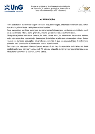 Manual de normalização: diretrizes de normalização técnica
na elaboração de trabalhos acadêmicos, dissertações e
teses, utilizando os padrões ABNT e Vancouver
APRESENTAÇÃO
Todos os trabalhos acadêmicos exigem seriedade na sua elaboração, embora se diferenciem pela profun-
didade e originalidade que cada grau acadêmico requer.
Ainda que sujeitas a críticas, as normas são parâmetros oficiais para os envolvidos em atividades técni-
cas e acadêmicas. Não há como ignorá-las, mesmo que se discorde parcialmente delas.
Essa publicação tem o intuito de oferecer, de forma clara e eficaz, as informações necessárias à elabo-
ração, padronização e normalização da estrutura de trabalhos acadêmicos, dissertações e teses desen-
volvidos por alunos de graduação e pós-graduação, servindo de guia aos seus usuários e de instrumento
norteador para orientadores e membros de bancas examinadoras.
Tomou-se como base as recomendações das normas oficiais para documentação elaboradas pela Asso-
ciação Brasileira de Normas Técnicas (ABNT), além da utilização da norma internacional Vancouver, do
International Committee of Medical Journal Editors.
 