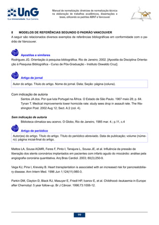 Manual de normalização: diretrizes de normalização técnica
na elaboração de trabalhos acadêmicos, dissertações e
teses, utilizando os padrões ABNT e Vancouver
99
8	 MODELOS DE REFERÊNCIAS SEGUNDO O PADRÃO VANCOUVER
A seguir são relacionados diversos exemplos de referências bibliográficas em conformidade com o pa-
drão de Vancouver.
	 Apostilas e similares
Rodrigues JG. Orientação à pesquisa bibliográfica. Rio de Janeiro; 2002. [Apostila da Disciplina Orienta-
ção à Pesquisa Bibliográfica - Curso de Pós-Graduação - Instituto Oswaldo Cruz].
	 Artigo de jornal
Autor do artigo. Título do artigo. Nome do jornal. Data; Seção: página (coluna).
Com indicação de autoria
Santos JA dos. Por que luta Portugal na África. O Estado de São Paulo. 1967 maio 28; p. 64.
Tynan T. Medical improvements lower homicide rate: study sees drop in assault rate. The Wa-
shington Post. 2002 Aug 12; Sect. A:2 (col. 4).
Sem indicação de autoria
Biblioteca climatiza seu acervo. O Globo, Rio de Janeiro, 1985 mar. 4.; p.11, c.4
	 Artigo de periódico
Autor(es) do artigo. Título do artigo. Título do periódico abreviado. Data de publicação; volume (núme-
ro): página inicial-final do artigo.
Mattos LA, Sousa AGMR, Feres F, Pinto I, Tanajura L, Sousa JE, et al. Influência da pressão de
liberação dos stents coronários implantados em pacientes com infarto agudo do miocárdio: análise pela
angiografia coronária quantitativa. Arq Bras Cardiol. 2003; 80(3):250-9.
Vega KJ, Pina I, Krevsky B. Heart transplantation is associated with an increased risk for pancreatobilia-
ry disease. Ann Intern Med. 1996 Jun 1;124(11):980-3.
Parkin DM, Clayton D, Black RJ, Masuyer E, Friedl HP, Ivanov E, et al. Childhood--leukaemia in Europe
after Chernobyl: 5 year follow-up. Br J Câncer. 1996;73:1006-12.
 