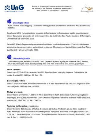 Manual de normalização: diretrizes de normalização técnica
na elaboração de trabalhos acadêmicos, dissertações e
teses, utilizando os padrões ABNT e Vancouver
103
	Dissertação e tese
Autor. Título e subtítulo [grau]. Localidade: Instituição onde foi defendido o trabalho; Ano de defesa do
trabalho.
Cavalcante MBG. Humanização no processo de formação de profissionais de saúde: experiências de
alunos do curso de graduação em enfermagem [tese de doutorado]. São Paulo: Escola de Enfermagem,
Universidade de São Paulo; 2003.
Feres MG. Effect of systemically administered antibiotics on clinical parameters of periodontal disease,
subgingival plaque composition and antibiotic resistance. [Doutorado em Medical Sciences in Oral Biolo-
gy]. Harvard: Harvard University; 1999.
	Documento jurídico
Competência (país, estado ou cidade). Título. (especificação da legislação, número e data). Ementa.
Título da publicação oficial. Local (cidade), data (dia, mês abreviado e ano). Seção, paginação.
Leis e Decretos
Brasil. Lei n.7000 de 20 de dezembro de 1990. Dispõe sobre a proibição da pesca. Diário Oficial da
União, Brasília (DF), 1991 jan. 21; Sec.1:51.
Constituição Federal
Brasil. Constituição 1988. Emenda constitucional n. 9, de 9 de novembro de 1995. Lex: legislação fede-
ral e marginália 1995 out.-dez.; 59:1966.
Medida provisória
Brasil. Medida provisória n. 1.569-9, de 11 de dezembro de 1997. Estabelece multa em operações de
importação, e dá outras providências. Diário Oficial da República Federativa do Brasil, Poder Executivo,
Brasília (DF), 1997 dez. 14; Sec.1:295-314
Portarias, deliberações e resoluções
Brasil. Ministério da Educação e Cultura. Secretaria da Cultura. Portaria n. 23, de 26 de outubro de
1982. Modifica o Plano Nacional de Microfilmagem de Periódicos Brasileiros criado pela Portaria DAC
n. 31, de 11 de dezembro de 1978. Diário Oficial [da República Federativa do Brasil], Brasília(DF) 1982
dez. 1; Sec.1, 120(227):224-38.
 