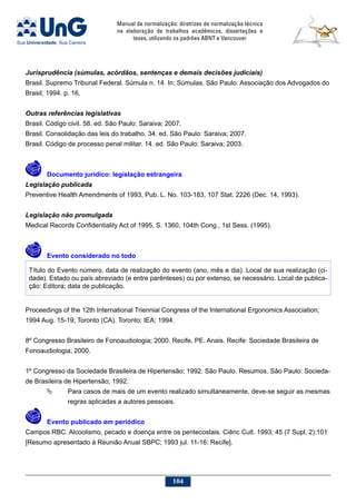 Manual de normalização: diretrizes de normalização técnica
na elaboração de trabalhos acadêmicos, dissertações e
teses, utilizando os padrões ABNT e Vancouver
104
Jurisprudência (súmulas, acórdãos, sentenças e demais decisões judiciais)
Brasil. Supremo Tribunal Federal. Súmula n. 14. In: Súmulas. São Paulo: Associação dos Advogados do
Brasil; 1994. p. 16.
Outras referências legislativas
Brasil. Código civil. 58. ed. São Paulo: Saraiva; 2007.
Brasil. Consolidação das leis do trabalho. 34. ed. São Paulo: Saraiva; 2007.
Brasil. Código de processo penal militar. 14. ed. São Paulo: Saraiva; 2003.
	Documento jurídico: legislação estrangeira
Legislação publicada
Preventive Health Amendments of 1993, Pub. L. No. 103-183, 107 Stat. 2226 (Dec. 14, 1993).
Legislação não promulgada
Medical Records Confidentiality Act of 1995, S. 1360, 104th Cong., 1st Sess. (1995).
 
	Evento considerado no todo
Título do Evento número, data de realização do evento (ano, mês e dia). Local de sua realização (ci-
dade). Estado ou país abreviado (e entre parênteses) ou por extenso, se necessário. Local de publica-
ção: Editora; data de publicação.
Proceedings of the 12th International Triennial Congress of the International Ergonomics Association;
1994 Aug. 15-19; Toronto (CA). Toronto: IEA; 1994.
8º Congresso Brasileiro de Fonoaudiologia; 2000. Recife, PE. Anais. Recife: Sociedade Brasileira de
Fonoaudiologia; 2000.
1º Congresso da Sociedade Brasileira de Hipertensão; 1992. São Paulo. Resumos. São Paulo: Socieda-
de Brasileira de Hipertensão; 1992.
	 Para casos de mais de um evento realizado simultaneamente, deve-se seguir as mesmas
regras aplicadas a autores pessoais.
 
	Evento publicado em periódico
Campos RBC. Alcoolismo, pecado e doença entre os pentecostais. Ciênc Cult. 1993; 45 (7 Supl. 2):101
[Resumo apresentado à Reunião Anual SBPC; 1993 jul. 11-16; Recife].
 