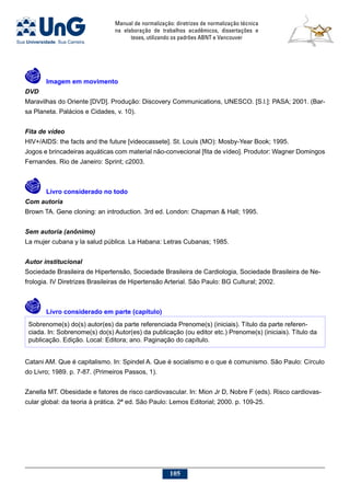 Manual de normalização: diretrizes de normalização técnica
na elaboração de trabalhos acadêmicos, dissertações e
teses, utilizando os padrões ABNT e Vancouver
105
	Imagem em movimento
DVD 
Maravilhas do Oriente [DVD]. Produção: Discovery Communications, UNESCO. [S.l.]: PASA; 2001. (Bar-
sa Planeta. Palácios e Cidades, v. 10).
Fita de vídeo
HIV+/AIDS: the facts and the future [videocassete]. St. Louis (MO): Mosby-Year Book; 1995.
Jogos e brincadeiras aquáticas com material não-convecional [fita de vídeo]. Produtor: Wagner Domingos
Fernandes. Rio de Janeiro: Sprint; c2003.
	Livro considerado no todo
Com autoria
Brown TA. Gene cloning: an introduction. 3rd ed. London: Chapman  Hall; 1995.
Sem autoria (anônimo)
La mujer cubana y la salud pública. La Habana: Letras Cubanas; 1985.
Autor institucional
Sociedade Brasileira de Hipertensão, Sociedade Brasileira de Cardiologia, Sociedade Brasileira de Ne-
frologia. IV Diretrizes Brasileiras de Hipertensão Arterial. São Paulo: BG Cultural; 2002.
	Livro considerado em parte (capítulo)
Sobrenome(s) do(s) autor(es) da parte referenciada Prenome(s) (iniciais). Título da parte referen-
ciada. In: Sobrenome(s) do(s) Autor(es) da publicação (ou editor etc.) Prenome(s) (iniciais). Título da
publicação. Edição. Local: Editora; ano. Paginação do capítulo.
Catani AM. Que é capitalismo. In: Spindel A. Que é socialismo e o que é comunismo. São Paulo: Círculo
do Livro; 1989. p. 7-87. (Primeiros Passos, 1).
Zanella MT. Obesidade e fatores de risco cardiovascular. In: Mion Jr D, Nobre F (eds). Risco cardiovas-
cular global: da teoria à prática. 2ª ed. São Paulo: Lemos Editorial; 2000. p. 109-25.
 