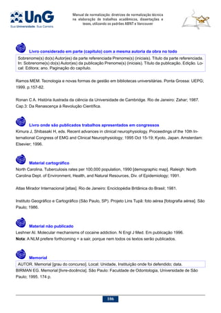 Manual de normalização: diretrizes de normalização técnica
na elaboração de trabalhos acadêmicos, dissertações e
teses, utilizando os padrões ABNT e Vancouver
106
	Livro considerado em parte (capítulo) com a mesma autoria da obra no todo
Sobrenome(s) do(s) Autor(es) da parte referenciada Prenome(s) (iniciais). Título da parte referenciada.
In: Sobrenome(s) do(s) Autor(es) da publicação Prenome(s) (iniciais). Título da publicação. Edição. Lo-
cal: Editora; ano. Paginação do capítulo.
Ramos MEM. Tecnologia e novas formas de gestão em bibliotecas universitárias. Ponta Grossa: UEPG;
1999. p.157-82.
Ronan C A. História ilustrada da ciência da Universidade de Cambridge. Rio de Janeiro: Zahar; 1987.
Cap.3: Da Renascença à Revolução Científica.
	Livro onde são publicados trabalhos apresentados em congressos
Kimura J, Shibasaki H, eds. Recent advances in clinical neurophysiology. Proceedings of the 10th In-
ternational Congress of EMG and Clinical Neurophysiology; 1995 Oct 15-19; Kyoto, Japan. Amsterdam:
Elsevier; 1996.
	 Material cartográfico
North Carolina. Tuberculosis rates per 100,000 population, 1990 [demographic map]. Raleigh: North
Carolina Dept. of Environment, Health, and Natural Resources, Div. of Epidemiology; 1991.
Atlas Mirador Internacional [atlas]. Rio de Janeiro: Enciclopédia Britânica do Brasil; 1981.
Instituto Geográfico e Cartográfico (São Paulo, SP). Projeto Lins Tupã: foto aérea [fotografia aérea]. São
Paulo; 1986.
	 Material não publicado
Leshner AI. Molecular mechanisms of cocaine addiction. N Engl J Med. Em publicação 1996.
Nota: A NLM prefere forthcoming = a sair, porque nem todos os textos serão publicados.
	 Memorial
AUTOR. Memorial [grau do concurso]. Local: Unidade, Instituição onde foi defendido; data.
BIRMAN EG. Memorial [livre-docência]. São Paulo: Faculdade de Odontologia, Universidade de São
Paulo; 1995. 174 p.
 