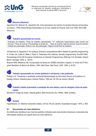 Manual de normalização: diretrizes de normalização técnica
na elaboração de trabalhos acadêmicos, dissertações e
teses, utilizando os padrões ABNT e Vancouver
108
  	 Resumo (Abstract)
Agostinho CA, Molinari SL, Agostinho AA. Ciclo reprodutivo de machos do lambari Astynax bimaculatus
(Linnaeus, 1758) (Osteichthyes-Characidae) no rio Ivaí, estado do Paraná. Ciên Cult 1982; 34(7):566.
(Resumo)
	 Trabalho apresentado em evento
Autor(es) do trabalho. Título do trabalho apresentado. “In”: editor(es) responsáveis pelo evento (se
houver). Título do evento: Proceedings ou Anais do ... título do evento; data do evento; local do evento.
Cidade de publicação: Editora; ano de publicação. Página inicial-final do trabalho.
Christensen S, Oppacher F. An analysis of Koza’s computational effort statistic for genetic programming.
In: Foster JA, Lutton E, Miller J, Ryan C, Tettamanzi AG, editores. Genetic programming. EuroGP 2002:
Proceedings of the 5th European Conference on Genetic Programming; 2002 Apr 3-5; Kinsdale, Ireland.
Berlin: Springer; 2002. p. 182-91.
Brayner ARA, Medeiros CB. Incorporação do tempo em SGBD orientado a objetos. In: Anais do 9º Sim-
pósio Brasileiro de Banco de Dados; 1994; São Paulo. São Paulo: USP; 1994. p.16-29.
	 Trabalho apresentado em evento (pôsteres e similares) e não publicado
Philippi Jr A. Transporte e qualidade ambiental [Apresentação ao Seminário Riscos do Cotidiano no
Espaço Urbano: Desafios para a Saúde Pública; 1994 set. 20; Rio de Janeiro, Brasil].
	 Trabalho inédito (submetido à aceitação de uma editora, sem ter atingido a fase de publi-
cação)
Silvestre P. Golpe de aríete: método gráfico. Belo Horizonte: Ed. UFMG; 1988. (Inédito)
	 Verbete
Hypertension. In: Stedman dicionário médico. 23ª ed. Rio de Janeiro: Guanabara koogan; 1979. p. 655.
8.1	Documentos em meio eletrônico
As referências obedecem aos mesmos padrões indicados para documentos impressos, acrescidas das
informações relativas ao suporte físico do meio eletrônico.
 