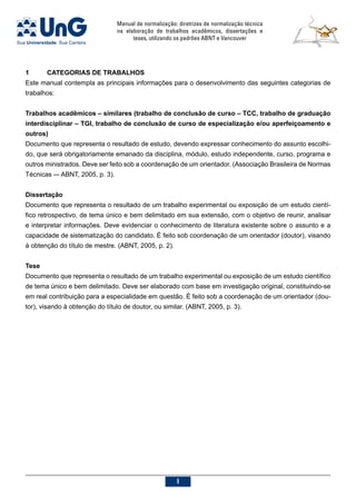 Manual de normalização: diretrizes de normalização técnica
na elaboração de trabalhos acadêmicos, dissertações e
teses, utilizando os padrões ABNT e Vancouver

1	CATEGORIAS DE TRABALHOS
Este manual contempla as principais informações para o desenvolvimento das seguintes categorias de
trabalhos:
Trabalhos acadêmicos – similares (trabalho de conclusão de curso – TCC, trabalho de graduação
interdisciplinar – TGI, trabalho de conclusão de curso de especialização e/ou aperfeiçoamento e
outros)
Documento que representa o resultado de estudo, devendo expressar conhecimento do assunto escolhi-
do, que será obrigatoriamente emanado da disciplina, módulo, estudo independente, curso, programa e
outros ministrados. Deve ser feito sob a coordenação de um orientador. (Associação Brasileira de Normas
Técnicas –- ABNT, 2005, p. 3).
Dissertação
Documento que representa o resultado de um trabalho experimental ou exposição de um estudo cientí-
fico retrospectivo, de tema único e bem delimitado em sua extensão, com o objetivo de reunir, analisar
e interpretar informações. Deve evidenciar o conhecimento de literatura existente sobre o assunto e a
capacidade de sistematização do candidato. É feito sob coordenação de um orientador (doutor), visando
à obtenção do título de mestre. (ABNT, 2005, p. 2).
Tese
Documento que representa o resultado de um trabalho experimental ou exposição de um estudo científico
de tema único e bem delimitado. Deve ser elaborado com base em investigação original, constituindo-se
em real contribuição para a especialidade em questão. É feito sob a coordenação de um orientador (dou-
tor), visando à obtenção do título de doutor, ou similar. (ABNT, 2005, p. 3).
 