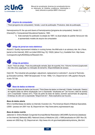 Manual de normalização: diretrizes de normalização técnica
na elaboração de trabalhos acadêmicos, dissertações e
teses, utilizando os padrões ABNT e Vancouver
109
	 Arquivo de computador
Título [programa de computador]. Versão. Local de publicação: Produtora; data de publicação.
Hemodynamics III: the ups and downs of hemodynamics [programa de computador]. Versão 2.2.
Orlando(FL): Computerized Educational Systems; 1993.
	Este exemplo foi publicado na edição de 1997; na atual edição do padrão Vancouver não
é apresentado modelo de arquivo de computador.
	 Artigo de jornal em meio eletrônico
Abood S. Quality improvement initiative in nursing homes: the ANA acts in an advisory role. Am J Nurs.
[serial on the Internet]. 2002 Jun [cited 2002 Aug 12]; 102(6): [about 3 p.]. Available from: http://www.
nursingworld.org/AJN/2002/june/Wawatch.htm.
	 Artigo de periódico
Autor. Título do artigo. Título da publicação seriada. [tipo de suporte]. Ano. Volume (número) [capturado
dia mês ano]; paginação ou indicação de tamanho. Disponibilidade de acesso.
Clark SC. The industrial arts paradigm: adjustment, replacement or extinction?. Journal of Technolo-
gy Education [online]. 1989 Fall [capturado 15 mar. 1995]; 1(1). Disponível em: URL:gopher://borg.lib.
vt.edu:70/1/jte
	 Base de dados na Internet
Autor (es) da base de dados (se houver). Título [base de dados na Internet]. Cidade: Instituição. Data(s)
de registro [data da última atualização com a expressão “atualizada em” (se houver); data de acesso
com a expressão “acesso em“]. Título da parte da base de dados; [número aproximado de páginas].
Endereço do site com a expressão “Disponível em:”. Nota explicativa (se houver).
Base de dados aberta
Who’s Certified [base de dados na Internet]. Evanston (IL): The American Board of Medical Specialists.
c2000 - [acesso em 2001 mar. 8]. Disponível em: http://www.abms.org/newsearch.asp
Base de dados restrita
Jablonski S. Online Multiple Congenital Anomaly/Mental Retardation (MCA/MR) Syndromes [database
on the Internet]. Bethesda (MD): National Library of Medicine (US). c1999 [atualizada em 2001 Nov 20;
acesso em 2002 Aug 12]. Disponível em: http://www.nlm.nih.gov/mesh/jablonski/syndrome_title.html.
 