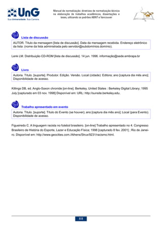 Manual de normalização: diretrizes de normalização técnica
na elaboração de trabalhos acadêmicos, dissertações e
teses, utilizando os padrões ABNT e Vancouver
111
	Lista de discussão
AUTOR. Título da mensagem [lista de discussão]. Data da mensagem recebida. Endereço eletrônico
da lista: (nome da lista administrada pelo servidor@subdomínios.domínio).
Lenk LM. Distribuição CD-ROM [lista de discussão]. 14 jun. 1996. informação@sede.embrapa.br
	Livro
Autoria. Título. [suporte]. Produtor. Edição. Versão. Local (cidade): Editora; ano [captura dia mês ano].
Disponibilidade de acesso.
Killings DB, ed. Anglo-Saxon chronide [on-line]. Berkeley, United States : Berkeley Digital Library; 1995
July [capturado em 03 nov. 1998] Disponível em: URL: http://sunsite.berkeley.edu.
	 Trabalho apresentado em evento
Autoria. Título. [suporte]. Título do Evento (se houver); ano [captura dia mês ano]; Local (para Evento).
Disponibilidade de acesso.
Figueiredo C. A linguagem racista no futebol brasileiro. [on-line] Trabalho apresentado no 4. Congresso
Brasileiro de História do Esporte, Lazer e Educação Física; 1998 [capturado 8 fev. 2001] ; Rio de Janei-
ro. Disponível em: http://www.geocities.com./Athens/Strux/9231/racismo.html.
 