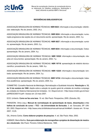 Manual de normalização: diretrizes de normalização técnica
na elaboração de trabalhos acadêmicos, dissertações e
teses, utilizando os padrões ABNT e Vancouver
112
REFERÊNCIAS BIBLIOGRÁFICAS
ASSOCIAÇÃO BRASILEIRA DE NORMAS TÉCNICAS. NBR 6023: informação e documentação: referên-
cias: elaboração. Rio de Janeiro, 2002. 24 p.
ASSOCIAÇÃO BRASILEIRA DE NORMAS TÉCNICAS. NBR 6024: informação e documentação: nume-
ração progressiva das seções de um documento escrito: apresentação. Rio de Janeiro, 2003. 3 p.
ASSOCIAÇÃO BRASILEIRA DE NORMAS TÉCNICAS. NBR 6027: informação e documentação: sumá-
rio: apresentação. Rio de Janeiro, 2003. 2 p.
ASSOCIAÇÃO BRASILEIRA DE NORMAS TÉCNICAS. NBR 6034: informação e documentação: Índice:
apresentação. Rio de Janeiro, 2004. 4 p.
ASSOCIAÇÃO BRASILEIRA DE NORMAS TÉCNICAS. NBR 10520: informação e documentação: cita-
ções em documentos: apresentação. Rio de Janeiro, 2002. 7 p.
ASSOCIAÇÃO BRASILEIRA DE NORMAS TÉCNICAS. NBR 10719: apresentação de relatório técnico-
científico: procedimento. Rio de Janeiro, 1989. 9 p.
ASSOCIAÇÃO BRASILEIRA DE NORMAS TÉCNICAS. NBR 12225: informação e documentação: lom-
bada: apresentação. Rio de Janeiro, 2004. 3 p.
ASSOCIAÇÃO BRASILEIRA DE NORMAS TÉCNICAS. NBR 14724: informação e documentação: traba-
lhos acadêmicos: apresentação. Rio de Janeiro, 2005. 9 p.
CONMETRO. Conselho Nacional de Metrologia, Normalização e Qualidade Industrial. Resolução n. 12,
de 12 de outubro de 1988: dispõe sobre a adoção do quadro geral de unidades de medida e emprego
de unidades do Sistema Internacional de Unidades - S.I. Disponível em: http://www.inmetro.gov.br/resc/
pdf/RESC000114.pdf. Acesso em: 23 maio 2007.
ECO, Umberto. Como se faz uma tese. 19. ed. São Paulo: Perspectiva, 2005. (Estudos; 85).
FRANZONI, Vilma (org.). Manual de normalização de apresentação de teses, dissertações e tra-
balhos de conclusão de curso – TCC – da Universidade de Sorocaba. 3. ed. Sorocaba, SP: UNI-
SO, 2003. Disponível em: http://www.uniso.br/biblioteca/manual/manual.html#def. Acesso em: 19 mar.
2007, 12:25.
GIL, Antonio Carlos. Como elaborar projetos de pesquisa. 4. ed. São Paulo: Atlas, 2002.
HÜBNER, Maria Martha. Guia para elaboração de monografias e projetos de dissertação de mestra-
do e doutorado. São Paulo: Pioneira; Editora Mackenzie, 1998.
 