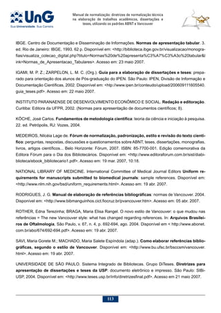 Manual de normalização: diretrizes de normalização técnica
na elaboração de trabalhos acadêmicos, dissertações e
teses, utilizando os padrões ABNT e Vancouver
113
IBGE. Centro de Documentação e Disseminação de Informações. Normas de apresentação tabular. 3.
ed. Rio de Janeiro: IBGE, 1993. 62 p. Disponível em: http://biblioteca.ibge.gov.br/visualizacao/monogra-
fias/visualiza_colecao_digital.php?titulo=Normas%20de%20apresenta%C3%A7%C3%A3o%20tabularl
ink=Normas_de_Apresentacao_Tabulares. Acesso em: 23 maio 2007.
Igami, M. P. Z.; Zarpelon, L. M. C. (Org.). Guia para a elaboração de dissertações e teses: prepa-
rado para orientação dos alunos de Pós-graduação do IPEN. São Paulo: IPEN, Divisão de Informação e
Documentação Científicas, 2002. Disponível em: htp://www.ipen.br/conteudo/upload/200609111605540.
guia_teses.pdf. Acesso em: 22 maio 2007.
INSTITUTO PARANAENSE DE DESENVOLVIMENTO ECONÔMICO E SOCIAL. Redação e editoração.
Curitiba: Editora da UFPR, 2002. (Normas para apresentação de documentos científicos; 8).
KÖCHE, José Carlos. Fundamentos de metodologia científica: teoria da ciência e iniciação à pesquisa.
22. ed. Petrópolis, RJ: Vozes, 2004.
MEDEIROS, Nilcéia Lage de. Fórum de normalização, padronização, estilo e revisão do texto cientí-
fico: perguntas, respostas, discussões e questionamentos sobre ABNT, teses, dissertações, monografias,
livros, artigos científicos... Belo Horizonte: Fórum, 2007. ISBN: 85-7700-001. Edição comemorativa da
Editora Fórum para o Dia dos Bibliotecários. Disponível em: http://www.editoraforum.com.br/sist/diabi-
blioteca/ebook_bibliotecario1.pdf. Acesso em: 19 mar. 2007, 10:18.
NATIONAL LIBRARY OF MEDICINE. International Committee of Medical Journal Editors Uniform re-
quirements for manuscripts submitted to biomedical journals: sample references. Disponível em:
http://www.nlm.nih.gov/bsd/uniform_requirements.html. Acesso em: 19 abr. 2007.
RODRIGUES, J. G. Manual de elaboração de referências bibliográficas: normas de Vancouver. 2004.
Disponível em: http://www.bibmanguinhos.cict.fiocruz.br/pvancouver.htm. Acesso em: 05 abr. 2007.
Rother, Edna Terezinha; Braga, Maria Elisa Rangel. O novo estilo de Vancouver: o que mudou nas
referências = The new Vancouver style: what has changed regarding references. In: Arquivos Brasilei-
ros de Oftalmologia, São Paulo, v. 67, n. 4, p. 692-694, ago. 2004. Disponível em  http://www.abonet.
com.br/abo/674/692-694.pdf. Acesso em: 19 abr. 2007.
SAVI, Maria Gorete M.; MACHADO, Maria Salete Espíndola (adap.). Como elaborar referências biblio-
gráficas, segundo o estilo de Vancouver. Disponível em: http://www.bu.ufsc.br/bsccsm/vancouver.
html. Acesso em: 19 abr. 2007.
UNIVERSIDADE DE SÃO PAULO. Sistema Integrado de Bibliotecas. Grupo DiTeses. Diretrizes para
apresentação de dissertações e teses da USP: documento eletrônico e impresso. São Paulo: SIBi-
USP, 2004. Disponível em: http://www.teses.usp.br/info/diretrizesfinal.pdf. Acesso em 21 maio 2007.
 